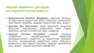 Наукові керівники дослідно-
експериментальної роботи:
 Войцехівський Михайло Федорович, директор Інституту
післядипломної педагогічної освіти Київського університету
імені Бориса Грінченка, кандидат педагогічних наук, доцент;
 Данилюк Іван Васильович, декан факультету психології
Київського національного університету імені Тараса
Шевченка, доктор психологічних наук, професор;
 Машкіна Світлана Вікторівна, старший науковий
співробітник науково-дослідної лабораторії
експериментальної педагогіки та педагогічних інновацій
Інституту післядипломної педагогічної освіти Київського
університету імені Бориса Грінченка, кандидат педагогічних
наук, доцент, старший науковий співробітник.
 