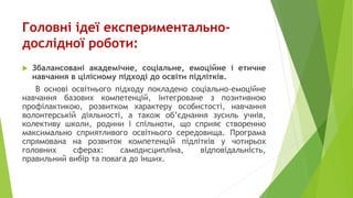 Головні ідеї експериментально-
дослідної роботи:
 Збалансовані академічне, соціальне, емоційне і етичне
навчання в цілісному підході до освіти підлітків.
В основі освітнього підходу покладено соціально-емоційне
навчання базових компетенцій, інтегроване з позитивною
профілактикою, розвитком характеру особистості, навчання
волонтерській діяльності, а також об’єднання зусиль учнів,
колективу школи, родини і спільноти, що сприяє створенню
максимально сприятливого освітнього середовища. Програма
спрямована на розвиток компетенцій підлітків у чотирьох
головних сферах: самодисципліна, відповідальність,
правильний вибір та повага до інших.
 