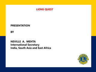 LIONS QUEST
PRESENTATION
BY
NEVILLE A. MEHTA
International Secretary
India, South Asia and East Africa
 