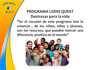 1
PROGRAMA LIONS QUEST
Destrezas para la vida
“En el corazón de este programa late la
creencia , de los niños, niñas y jóvenes,
son los recursos, que pueden marcar una
diferencia, positiva en el mundo”
 