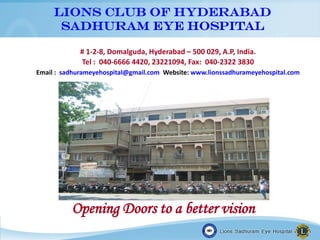 LIONS CLUB OF HYDERABAD
SADHURAM EYE HOSPITAL
# 1-2-8, Domalguda, Hyderabad – 500 029, A.P, India.
Tel : 040-6666 4420, 23221094, Fax: 040-2322 3830
Email : sadhurameyehospital@gmail.com Website: www.lionssadhurameyehospital.com
Opening Doors to a better vision
 