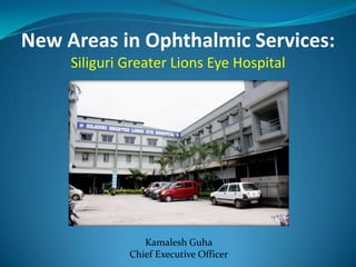 New Areas in Ophthalmic Services:
     Siliguri Greater Lions Eye Hospital




                 Kamalesh Guha
              Chief Executive Officer
 
