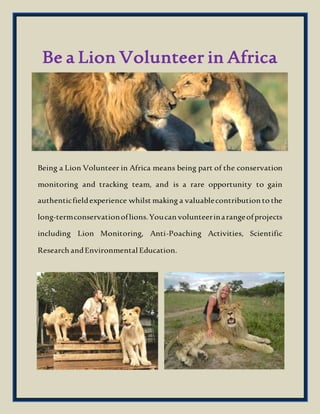 Be a Lion Volunteer in Africa
Being a Lion Volunteer in Africa means being part of the conservation
monitoring and tracking team, and is a rare opportunity to gain
authenticfieldexperience whilst making a valuablecontribution to the
long-termconservationoflions.Youcan volunteerinarangeofprojects
including Lion Monitoring, Anti-Poaching Activities, Scientific
Research andEnvironmental Education.
 