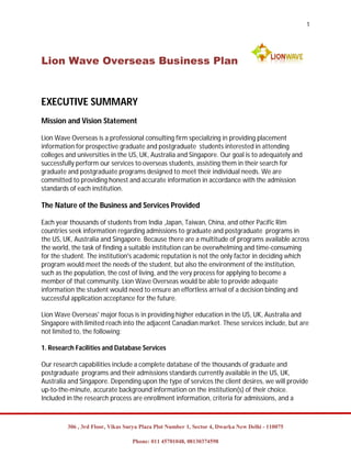 1




Lion Wave Overseas Business Plan


EXECUTIVE SUMMARY
Mission and Vision Statement

Lion Wave Overseas is a professional consulting firm specializing in providing placement
information for prospective graduate and postgraduate students interested in attending
colleges and universities in the US, UK, Australia and Singapore. Our goal is to adequately and
successfully perform our services to overseas students, assisting them in their search for
graduate and postgraduate programs designed to meet their individual needs. We are
committed to providing honest and accurate information in accordance with the admission
standards of each institution.

The Nature of the Business and Services Provided

Each year thousands of students from India ,Japan, Taiwan, China, and other Pacific Rim
countries seek information regarding admissions to graduate and postgraduate programs in
the US, UK, Australia and Singapore. Because there are a multitude of programs available across
the world, the task of finding a suitable institution can be overwhelming and time-consuming
for the student. The institution's academic reputation is not the only factor in deciding which
program would meet the needs of the student, but also the environment of the institution,
such as the population, the cost of living, and the very process for applying to become a
member of that community. Lion Wave Overseas would be able to provide adequate
information the student would need to ensure an effortless arrival of a decision binding and
successful application acceptance for the future.

Lion Wave Overseas' major focus is in providing higher education in the US, UK, Australia and
Singapore with limited reach into the adjacent Canadian market. These services include, but are
not limited to, the following:

1. Research Facilities and Database Services

Our research capabilities include a complete database of the thousands of graduate and
postgraduate programs and their admissions standards currently available in the US, UK,
Australia and Singapore. Depending upon the type of services the client desires, we will provide
up-to-the-minute, accurate background information on the institution(s) of their choice.
Included in the research process are enrollment information, criteria for admissions, and a



         306 , 3rd Floor, Vikas Surya Plaza Plot Number 1, Sector 4, Dwarka New Delhi - 110075

                                  Phone: 011 45701048, 08130374598
 
