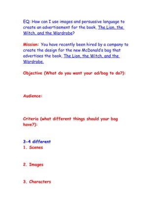 EQ: How can I use images and persuasive language to
create an advertisement for the book, The Lion, the
Witch, and the Wardrobe?

Mission: You have recently been hired by a company to
create the design for the new McDonald’s bag that
advertises the book, The Lion, the Witch, and the
Wardrobe.

Objective (What do you want your ad/bag to do?):




Audience:




Criteria (what different things should your bag
have?):



3-4 different
1. Scenes



2. Images



3. Characters
 