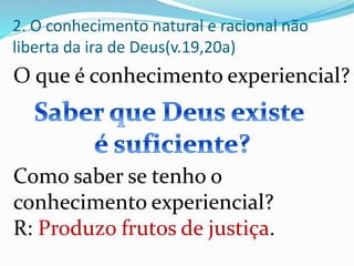 O que é conhecimento experiencial?
2. O conhecimento natural e racional não
liberta da ira de Deus(v.19,20a)
Como saber se tenho o
conhecimento experiencial?
R: Produzo frutos de justiça.
 