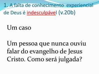 Um caso
Um pessoa que nunca ouviu
falar do evangelho de Jesus
Cristo. Como será julgada?
1. A falta de conhecimento experiencial
de Deus é indesculpável (v.20b)
 