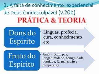 1. A falta de conhecimento experiencial
de Deus é indesculpável (v.20b)
• Linguas, profecia,
cura, conhecimento
etc
Dons do
Espirito
• Amor, gozo, paz,
longanimidade, benignidade,
bondade, fé, mansidão e
temperança
Fruto do
Espirito
 