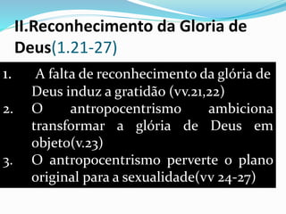 II.Reconhecimento da Gloria de
Deus(1.21-27)
1. A falta de reconhecimento da glória de
Deus induz a gratidão (vv.21,22)
2. O antropocentrismo ambiciona
transformar a glória de Deus em
objeto(v.23)
3. O antropocentrismo perverte o plano
original para a sexualidade(vv 24-27)
 
