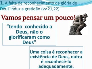 1. A falta de reconhecimento da glória de
Deus induz a gratidão (vv.21,22)
“tendo conhecido a
Deus, não o
glorificaram como
Deus”
Uma coisa é reconhecer a
existência de Deus, outra
é reconhecê-lo
adequadamente.
 