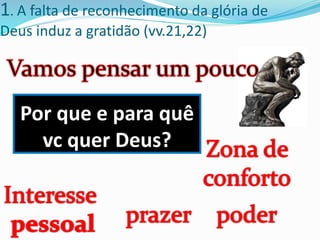 1. A falta de reconhecimento da glória de
Deus induz a gratidão (vv.21,22)
Por que e para quê
vc quer Deus?
 