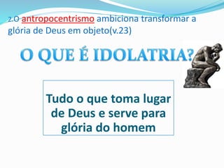 2.O antropocentrismo ambiciona transformar a
glória de Deus em objeto(v.23)
Tudo o que toma lugar
de Deus e serve para
glória do homem
 