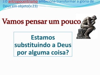 2.O antropocentrismo ambiciona transformar a glória de
Deus em objeto(v.23)
Estamos
substituindo a Deus
por alguma coisa?
 