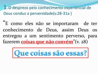 “E como eles não se importaram de ter
conhecimento de Deus, assim Deus os
entregou a um sentimento perverso, para
fazerem coisas que não convém”(v. 28)
1. O desprezo pelo conhecimento experiencial de
Deus conduz a perversidade(v.28-31a )
 