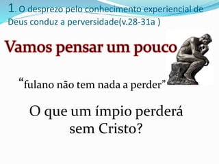 “fulano não tem nada a perder”
1. O desprezo pelo conhecimento experiencial de
Deus conduz a perversidade(v.28-31a )
O que um ímpio perderá
sem Cristo?
 