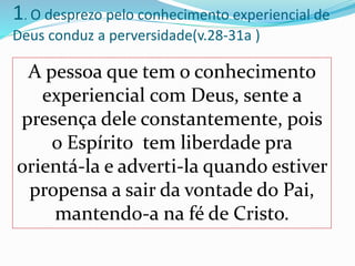 1. O desprezo pelo conhecimento experiencial de
Deus conduz a perversidade(v.28-31a )
A pessoa que tem o conhecimento
experiencial com Deus, sente a
presença dele constantemente, pois
o Espírito tem liberdade pra
orientá-la e adverti-la quando estiver
propensa a sair da vontade do Pai,
mantendo-a na fé de Cristo.
 