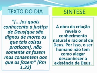 TEXTO DO DIA
“[...]os quais
conhecento a justiça
de Deus(que são
dignos de morte os
que tais coisas
praticam), não
somente as fazem
mas consentem aos
que as fazem” (Rm
1.32)
A obra da criação
revela o
conhecimento
natural e racional de
Deus. Por isso, o ser
humano não tem
como alegar
desconhecer a
existência de Deus.
SINTESE
 