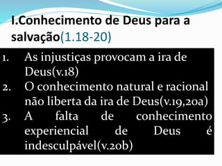 I.Conhecimento de Deus para a
salvação(1.18-20)
1. As injustiças provocam a ira de
Deus(v.18)
2. O conhecimento natural e racional
não liberta da ira de Deus(v.19,20a)
3. A falta de conhecimento
experiencial de Deus é
indesculpável(v.20b)
 
