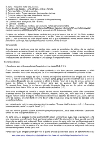 3. Asma – Gergelim, mel e leite, incenso.
4. Auxiliares da digestão – Alho, sândalo, zimbro e hortelã.
5. Para mau hálito – Hortelã e cominho.
6. Dores no peito – Zimbro, sementes de mostarda e babosa.
7. Dores de cabeça – Babosa e sementes de papoula.
8. Curativo – Mel (antibiótico natural).
9. Anestésico – Sementes de papoula (também usada para insônia).
10. Queimaduras e doenças de pele – Babosa.
11. Epilepsia – Cânfora.
12. Vômito – Sementes de mostarda para induzi-lo; hortelã para interrompê-lo.
(Fonte: Egyptian Medical Treatments [Tratamentos Médicos Egípcios] http://suite101.com/article/egyptianmedical-treatments-a20616#ixzz1yFFj7eaH), acessado em 19 de junho de 2012).
Comente com a classe: 1. Algum desses remédios antigos ainda é usado hoje em dia? Na Bíblia, a doença
era frequentemente usada como metáfora para o pecado. Quem é o único remédio para esse mal, e por
quê? 2. Cristo curava não só o que afligia o corpo, mas o que atormentava a mente. De que forma Cristo
procura nos curar hoje, nos aspectos emocional, espiritual, mental e físico?
Compreensão
Somente para o professor: Uma das razões pelas quais os adventistas do sétimo dia se dedicam
profundamente ao desenvolvimento de ministérios de cura dentro de nossos hospitais, clínicas e escolas de
medicina é que entendemos a relação entre saúde e espiritualidade. Embora não entendamos
completamente a relação entre as duas, não podemos apreciar completamente as coisas espirituais e ter
"vida abundante" se estivermos sofrendo de uma doença ou impedimento físico.
Comentário Bíblico
I. Aquele que sara e Seus auxiliares (Recapitule com a classe Mc 2:1-12.)
Quando começou a se espalhar a notícia sobre o poder de cura de Jesus, pessoas que esperavam por alívio
de seu sofrimento físico foram levadas para Ele. Essa história específica é interessante por várias razões:
Primeira, o homem era incapaz de ir por si mesmo; ele dependia da bondade dos amigos para levá-lo a
Jesus. O homem aparentemente escolheu os amigos certos, porque quando descobriram que o acesso a
Jesus estava bloqueado, eles se recusaram a admitir a derrota. Foram até a área do terraço, abriram um
buraco no telhado e baixaram o homem para que ele pudesse ficar perto de Jesus.
Em segundo lugar, Jesus viu um homem sofrendo fisicamente. Mas, em vez de curá-lo, as primeiras
palavras de Jesus foram: "Filho, os teus pecados estão perdoados" (v. 5).
Jesus tinha a vantagem de conhecer o coração de uma pessoa. Aparentemente, assim como conhecemos
os fatores de risco que levam a doenças coronárias, diabetes, câncer, etc., Jesus sabia que o sofrimento
daquele homem estava de alguma forma relacionado com suas escolhas de estilo de vida. Assim, além de
sofrer de paralisia, o homem também sofria de um fardo de culpa que era pelo menos tão doloroso como
seu sofrimento físico.
Isso, naturalmente, instigou a seguinte resposta dos escribas: "Por que fala Ele deste modo? [...] Quem pode
perdoar pecados, senão um, que é Deus?" (v. 7).
Mas para mostrar que tinha poder e autoridade para perdoar pecados, Jesus disse ao homem: "Levanta-te,
toma o teu leito e vai para tua casa" (v. 11).
Até certo ponto, as pessoas doentes geralmente têm algum sentimento de culpa. Elas se perguntam se há
uma razão para seu sofrimento. Será que fizeram algo errado? De alguma forma Deus as está punindo?
Algum dia sua saúde será restaurada? Essa história nos lembra de que o poder que tem Deus para curar é
real. Infelizmente, não podemos prever se isso acontecerá nem quando Deus realizará o milagre. Tudo que
podemos fazer é confiar na vontade dEle para fazer o que é melhor e nos cercar de amigos que farão o que
deve ser feito para nos manter perto dEle.
Pense nisto: Quais amigos fizeram por você o que foi preciso quando você estava em sofrimento físico ou
Veja esta e outras lições sobre o discipulado em: http://www.cpb.com.br/htdocs/periodicos/les2014.html

 