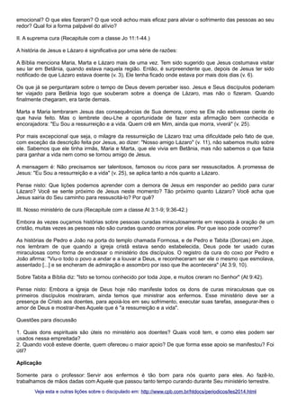 emocional? O que eles fizeram? O que você achou mais eficaz para aliviar o sofrimento das pessoas ao seu
redor? Qual foi a forma palpável do alívio?
II. A suprema cura (Recapitule com a classe Jo 11:1-44.)
A história de Jesus e Lázaro é significativa por uma série de razões:
A Bíblia menciona Maria, Marta e Lázaro mais de uma vez. Tem sido sugerido que Jesus costumava visitar
seu lar em Betânia, quando estava naquela região. Então, é surpreendente que, depois de Jesus ter sido
notificado de que Lázaro estava doente (v. 3), Ele tenha ficado onde estava por mais dois dias (v. 6).
Os que já se perguntaram sobre o tempo de Deus devem perceber isso. Jesus e Seus discípulos poderiam
ter viajado para Betânia logo que souberam sobre a doença de Lázaro, mas não o fizeram. Quando
finalmente chegaram, era tarde demais.
Marta e Maria lembraram Jesus das consequências de Sua demora, como se Ele não estivesse ciente do
que havia feito. Mas o lembrete deu-Lhe a oportunidade de fazer esta afirmação bem conhecida e
encorajadora: "Eu Sou a ressurreição e a vida. Quem crê em Mim, ainda que morra, viverá" (v. 25).
Por mais excepcional que seja, o milagre da ressurreição de Lázaro traz uma dificuldade pelo fato de que,
com exceção da descrição feita por Jesus, ao dizer: "Nosso amigo Lázaro" (v. 11), não sabemos muito sobre
ele. Sabemos que ele tinha irmãs, Maria e Marta, que ele vivia em Betânia, mas não sabemos o que fazia
para ganhar a vida nem como se tornou amigo de Jesus.
A mensagem é: Não precisamos ser talentosos, famosos ou ricos para ser ressuscitados. A promessa de
Jesus: "Eu Sou a ressurreição e a vida" (v. 25), se aplica tanto a nós quanto a Lázaro.
Pense nisto: Que lições podemos aprender com a demora de Jesus em responder ao pedido para curar
Lázaro? Você se sente próximo de Jesus neste momento? Tão próximo quanto Lázaro? Você acha que
Jesus sairia do Seu caminho para ressuscitá-lo? Por quê?
III. Nosso ministério de cura (Recapitule com a classe At 3:1-9; 9:36-42.)
Embora às vezes ouçamos histórias sobre pessoas curadas miraculosamente em resposta à oração de um
cristão, muitas vezes as pessoas não são curadas quando oramos por elas. Por que isso pode ocorrer?
As histórias de Pedro e João na porta do templo chamada Formosa, e de Pedro e Tabita (Dorcas) em Jope,
nos lembram de que quando a igreja cristã estava sendo estabelecida, Deus pode ter usado curas
miraculosas como forma de endossar o ministério dos discípulos. O registro da cura do coxo por Pedro e
João afirma: "Viu-o todo o povo a andar e a louvar a Deus, e reconheceram ser ele o mesmo que esmolava,
assentado [...] e se encheram de admiração e assombro por isso que lhe acontecera" (At 3:9, 10).
Sobre Tabita a Bíblia diz: "Isto se tornou conhecido por toda Jope, e muitos creram no Senhor" (At 9:42).
Pense nisto: Embora a igreja de Deus hoje não manifeste todos os dons de curas miraculosas que os
primeiros discípulos mostraram, ainda temos que ministrar aos enfermos. Esse ministério deve ser a
presença de Cristo aos doentes, para apoiá-los em seu sofrimento, executar suas tarefas, assegurar-lhes o
amor de Deus e mostrar-lhes Aquele que é "a ressurreição e a vida".
Questões para discussão
1. Quais dons espirituais são úteis no ministério aos doentes? Quais você tem, e como eles podem ser
usados nessa empreitada?
2. Quando você esteve doente, quem ofereceu o maior apoio? De que forma esse apoio se manifestou? Foi
útil?
Aplicação
Somente para o professor: Servir aos enfermos é tão bom para nós quanto para eles. Ao fazê-lo,
trabalhamos de mãos dadas com Aquele que passou tanto tempo curando durante Seu ministério terrestre.
Veja esta e outras lições sobre o discipulado em: http://www.cpb.com.br/htdocs/periodicos/les2014.html

 