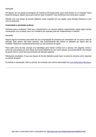 Aplicação
Há alguém em sua igreja encarregado de mantê-la informada sobre quem está doente ou no hospital? Seria
possível designar alguém para para exercer esse ministério? Que benefícios isso traria para a igreja?
Planeje com sua classe da Escola Sabatina visitar hospitais de sua região, para entregar literatura e orar
com os enfermos.
Criatividade e atividades práticas
Somente para o professor: Visto que o discipulado é um assunto prático, experimental, passe algum tempo
comentando com a classe como um ministério aos doentes pode ser implementado e mantido.
Atividade
Separe alguns momentos para listar em sua congregação as pessoas que necessitam de um pouco mais de
atenção. Elas podem não estar doentes, mas possivelmente são idosas ou afetadas por algum tipo de
invalidez. Relacione cuidadosamente todos os que precisam de ajuda.
Para cada nome da lista, planeje uma estratégia para manter contato com a pessoa. Em seguida, anote o
nome de uma pessoa em sua classe da Escola Sabatina (ou em outra classe), que possa liderar uma equipe
de apoio físico e moral aos que precisam de atenção especial.
Planejando atividades: O que sua classe de Escola Sabatina pode fazer na próxima semana como resposta
ao estudo da lição?
É proibida a reprodução, total ou parcial, do conteúdo sem prévia autorização da Casa Publicadora Brasileira

Veja esta e outras lições sobre o discipulado em: http://www.cpb.com.br/htdocs/periodicos/les2014.html

 