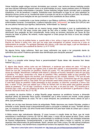 Várias tradições pagãs antigas incluíam divindades que curavam, mas nenhuma dessas tradições propôs
que seus deuses realmente tomaram sobre si as enfermidades do povo. Isaías predisse sobre um Redentor
que assumiria nossas enfermidades e pecados. Outras tradições antigas faziam provisão para a expiação
substitutiva, a fim de beneficiar a realeza. Substitutos eram sacrificados no lugar do rei, para satisfazer os
desígnios divinos contra um rei, transferindo assim a punição do mal de um indivíduo para outro. No entanto,
em nenhum lugar houve tradições de reis que morreram como substitutos de Seus súditos.
Isso, entretanto, é exatamente o que Isaías predisse e que Mateus confirmou: a Realeza do Céu sofreu as
enfermidades humanas. Curiosamente, a palavra traduzida como "sofrimentos" em Isaías 53:4 (NTLH) vem
de uma palavra hebraica que significa, basicamente, "enfermidade" ou "doença".
Jesus reconheceu que Sua missão era ao mesmo tempo pregar liberdade e curar os quebrantados de
coração (Lc 4:17-19). Ele atraiu muitos pelo poder de Seu amor e caráter. Outros O seguiram porque
admiravam Sua pregação de fácil compreensão. Ainda outros se tornaram discípulos por causa de Sua
maneira de tratar os pobres. No entanto, muitos seguiram a Cristo porque Ele tocou e curou seu coração
quebrantado.
E foi-lhe dado o livro do profeta Isaías; e, quando abriu o livro, achou o lugar em que estava escrito: 18 O
Espírito do Senhor é sobre mim, pois que me ungiu para evangelizar os pobres, enviou-me a curar os
quebrantados do coração, 19 a apregoar liberdade aos cativos, a dar vista aos cegos, a pôr em liberdade os
oprimidos, a anunciar o ano aceitável do Senhor. Lc 4:17-19 RC
De alguma forma, todos sofremos. Será que nosso sofrimento nos ajuda a ter compaixão diante do
sofrimento dos outros? Podemos aproveitar essa identificação para discipular pessoas?
Segunda - Cura do corpo

Ano Bíblico: Êx 30, 31

2. Qual é a conexão entre doença física e pecaminosidade? Quais ideias não devemos tirar dessa
história? Mc 2:1-12
E, alguns dias depois, entrou outra vez em Cafarnaum, e soube-se que estava em casa. 2 E logo se
ajuntaram tantos, que nem ainda nos lugares junto à porta eles cabiam; e anunciava-lhes a palavra. 3 E
vieram ter com ele, conduzindo um paralítico, trazido por quatro. 4 E, não podendo aproximar-se dele, por
causa da multidão, descobriram o telhado onde estava e, fazendo um buraco, baixaram o leito em que jazia
o paralítico. 5 E Jesus, vendo-lhes a fé, disse ao paralítico: Filho, perdoados estão os teus pecados. 6 E
estavam ali assentados alguns dos escribas, que arrazoavam em seu coração, dizendo: 7 Por que diz este
assim blasfêmias? Quem pode perdoar pecados, senão Deus? 8 E Jesus, conhecendo logo em seu espírito
que assim arrazoavam entre si, lhes disse: Por que arrazoais sobre estas coisas em vosso coração? 9 Qual
é mais fácil? Dizer ao paralítico: Estão perdoados os teus pecados, ou dizer-lhe: Levanta-te, e toma o teu
leito, e anda? 10 Ora, para que saibais que o Filho do Homem tem na terra poder para perdoar pecados
(disse ao paralítico), 11 a ti te digo: Levanta-te, e toma o teu leito, e vai para tua casa. 12 E levantou-se e,
tomando logo o leito, saiu em presença de todos, de sorte que todos se admiraram e glorificaram a Deus,
dizendo: Nunca tal vimos. Mc 2:1-12. RC
Ao contrário da doutrina bíblica, a antiga filosofia grega separava na existência humana a dimensão
espiritual (alma) da dimensão física (corpo). Acreditando que a alma humana era imortal, muitos gregos
minimizavam a importância do corpo. Por ser o corpo temporal, era considerado menos valioso do que a
alma, que permanecia.
De fato, em um dos mais famosos textos da antiguidade, Platão descreveu seu mestre Sócrates, prestes a
enfrentar a morte, falando longa e eloquentemente sobre a corrupção e maldade do corpo. Também afirmou
que, no momento da morte, sua alma imortal seria finalmente livre para fazer todas as coisas que o corpo a
havia impedido de fazer.
A Bíblia ensina algo radicalmente diferente. O corpo humano é criação direta de Deus, que de modo
assombroso e maravilhoso o formou (Sl 139:14). Além disso, o corpo não se separa da alma. Corpo, mente
e espírito são apenas diferentes aspectos da personalidade ou existência humana, não entidades existentes
de maneira independente. Consequentemente, o que afeta o corpo afeta a mente e o espírito, os outros
aspectos inter-relacionados da personalidade. Assim, sempre que Cristo curava, Ele não apenas erradicava
os problemas físicos, mas transformava a experiência humana nos aspectos físico, mental e espiritual.
Veja esta e outras lições sobre o discipulado em: http://www.cpb.com.br/htdocs/periodicos/les2014.html

 