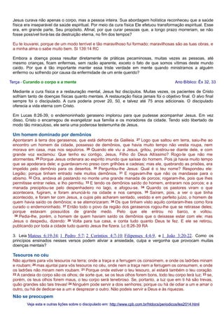 Jesus curava não apenas o corpo, mas a pessoa inteira. Sua abordagem holística reconheceu que a saúde
física era inseparável da saúde espiritual. Por meio da cura física Ele efetuou transformação espiritual. Esse
era, em grande parte, Seu propósito. Afinal, por que curar pessoas que, a longo prazo morreriam, se não
fosse possível livrá-las da destruição eterna, no fim dos tempos?
Eu te louvarei, porque de um modo terrível e tão maravilhoso fui formado; maravilhosas são as tuas obras, e
a minha alma o sabe muito bem. Sl 139:14 RC
Embora a doença possa resultar diretamente de práticas pecaminosas, muitas vezes as pessoas, até
mesmo crianças, ficam enfermas, sem razão aparente, exceto o fato de que somos vítimas deste mundo
caído. Por que é tão importante manter essa triste verdade em mente quando ministramos a alguém
enfermo ou sofrendo por causa da enfermidade de um ente querido?
Terça - Curando o corpo e a mente

Ano Bíblico: Êx 32, 33

Mediante a cura física e a restauração mental, Jesus fez discípulos. Muitas vezes, os pacientes de Cristo
sofriam tanto de doenças físicas quanto mentais. A restauração física jamais foi o objetivo final. O alvo final
sempre foi o discipulado. A cura poderia prover 20, 50, e talvez até 75 anos adicionais. O discipulado
oferecia a vida eterna com Cristo.
Em Lucas 8:26-39, o endemoninhado geraseno implorou para que pudesse acompanhar Jesus. Em vez
disso, Cristo o encarregou de evangelizar sua família e os moradores da cidade. Tendo sido libertado de
modo tão miraculoso, ele seria uma poderosa testemunha de Jesus.

Um homem dominado por demônios
Apontaram à terra dos gerasenos, que está defronte da Galileia. 27 Logo que saltou em terra, saiu-lhe ao
encontro um homem da cidade, possesso de demônios, que havia muito tempo não vestia roupa, nem
morava em casa, mas nos sepulcros. 28 Quando ele viu a Jesus, gritou, prostrou-se diante dele, e com
grande voz exclamou: Que tenho eu contigo, Jesus, Filho do Deus Altíssimo? Rogo-te que não me
atormentes. 29 Porque Jesus ordenara ao espírito imundo que saísse do homem. Pois já havia muito tempo
que se apoderara dele; e guardavam-no preso com grilhões e cadeias; mas ele, quebrando as prisões, era
impelido pelo demônio para os desertos. 30 Perguntou-lhe Jesus: Qual é o teu nome? Respondeu ele:
Legião; porque tinham entrado nele muitos demônios. 31 E rogavam-lhe que não os mandasse para o
abismo. 32 Ora, andava ali pastando no monte uma grande manada de porcos; rogaram-lhe, pois que lhes
permitisse entrar neles, e lho permitiu. 33 E tendo os demônios saído do homem, entraram nos porcos; e a
manada precipitou-se pelo despenhadeiro no lago, e afogou-se. 34 Quando os pastores viram o que
acontecera, fugiram, e foram anunciá-lo na cidade e nos campos. 35 Saíram, pois, a ver o que tinha
acontecido, e foram ter com Jesus, a cujos pés acharam sentado, vestido e em perfeito juízo, o homem de
quem havia saído os demônios; e se atemorizaram. 36 Os que tinham visto aquilo contaram-lhes como fora
curado o endemoninhado. 37 Então todo o povo da região dos gerasenos rogou-lhe que se retirasse deles;
porque estavam possuídos de grande medo. Pelo que ele entrou no barco, e voltou.
38 Pedia-lhe, porém, o homem de quem haviam saído os demônios que o deixasse estar com ele; mas
Jesus o despediu, dizendo: 39 Volta para tua casa, e conta tudo quanto Deus te fez. E ele se retirou,
publicando por toda a cidade tudo quanto Jesus lhe fizera. Lc 8:26-39 RA
3. Leia Mateus 6:19-34; 1 Pedro 5:7; 2 Coríntios 4:7-10; Filipenses 4:4-9, e 1 João 3:20-22. Como os
princípios ensinados nesses versos podem aliviar a ansiedade, culpa e vergonha que provocam muitas
doenças mentais?

Tesouros no céu
Não ajunteis para vós tesouros na terra; onde a traça e a ferrugem os consomem, e onde os ladrões minam
e roubam; 20 mas ajuntai para vós tesouros no céu, onde nem a traça nem a ferrugem os consumem, e onde
os ladrões não minam nem roubam. 21 Porque onde estiver o teu tesouro, aí estará também o teu coração.
22 A candeia do corpo são os olhos; de sorte que, se os teus olhos forem bons, todo teu corpo terá luz; 23 se,
porém, os teus olhos forem maus, o teu corpo será tenebroso. Se, portanto, a luz que em ti há são trevas,
quão grandes são tais trevas! 24 Ninguém pode servir a dois senhores; porque ou há de odiar a um e amar o
outro, ou há de dedicar-se a um e desprezar o outro. Não podeis servir a Deus e às riquezas.

Não se preocupem
Veja esta e outras lições sobre o discipulado em: http://www.cpb.com.br/htdocs/periodicos/les2014.html

 