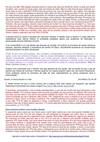 Por isso vos digo: Não estejais ansiosos quanto à vossa vida, pelo que haveis de comer, ou pelo que haveis
de beber; nem, quanto ao vosso corpo, pelo que haveis de vestir. Não é a vida mais do que o alimento, e o
corpo mais do que o vestuário? 26 Olhai para as aves do céu, que não semeiam, nem ceifam, nem ajuntam
em celeiros; e vosso Pai celestial as alimenta. Não valeis vós muito mais do que elas? 27 Ora, qual de vós,
por mais ansioso que esteja, pode acrescentar um côvado à sua estatura? 28 E pelo que haveis de vestir, por
que andais ansiosos? Olhai para os lírios do campo, como crescem; não trabalham nem fiam; 29 contudo vos
digo que nem mesmo Salomão em toda a sua glória se vestiu como um deles. 30 Pois, se Deus assim veste
a erva do campo, que hoje existe e amanhã é lançada no forno, quanto mais a vós, homens de pouca fé? 31
Portanto, não vos inquieteis, dizendo: Que havemos de comer? ou: Que havemos de beber? ou: Com que
nos havemos de vestir? 32 (Pois a todas estas coisas os gentios procuram.) Porque vosso Pai celestial sabe
que precisais de tudo isso. 33 Mas buscai primeiro o seu reino e a sua justiça, e todas estas coisas vos serão
acrescentadas. 34 Não vos inquieteis, pois, pelo dia de amanhã; porque o dia de amanhã cuidará de si
mesmo. Basta a cada dia o seu mal. Mt 6:19-34 RA
A doença física às vezes é causada por estímulos mentais. A relação entre a mente e o corpo está bem
estabelecida pela ciência médica. A ansiedade predispõe alguns aos problemas de estômago. A
preocupação provoca distúrbios do sono.
A ira incontrolável é um dos fatores das doenças do coração. Ao ensinar os princípios de saúde mental às
pessoas, devemos destacar a importância de confiar em Deus, naturalmente levando-as ao compromisso
espiritual pessoal e ao pleno discipulado.
"Cada dia tem suas preocupações, seus cuidados e perplexidades; e ao nos encontrarmos, uns com os
outros, como nos sentimos inclinados a falar de nossas dificuldades e provações! Damos lugar a tantas
aflições emprestadas, condescendemos com tantos temores, damos expressão a um tal fardo de
ansiedades, que se poderia supor que não temos um Salvador compassivo e amante, pronto a ouvir todas
as nossas petições, e a ser-nos um auxílio bem presente em todas as nossas necessidades" (Ellen G.
White, Caminho a Cristo, p. 121).
Embora uma caminhada com o Senhor não seja garantia de boa saúde, não há dúvida de que a paz de
espírito que resulta de conhecer o Senhor pode ter um impacto positivo sobre nós, até mesmo fisicamente.
Como podemos aplicar os princípios da lição de hoje, especialmente se somos propensos para a
preocupação?
Quarta - A ressurreição e a vida

Ano Bíblico: Êx 34–36

4. Neste mundo em que a morte sempre tem a palavra final, pelo menos por enquanto, que grande
esperança é encontrada nos versos a seguir? Lc 7:11-17; Mc 5:21-43; Jo 11:37-44
E aconteceu, pouco depois, ir ele à cidade chamada Naim, e com ele iam muitos dos seus discípulos e uma
grande multidão. 12 E, quando chegou perto da porta da cidade, eis que levavam um defunto, filho único de
sua mãe, que era viúva; e com ela ia uma grande multidão da cidade. 13 E, vendo-a, o Senhor moveu-se de
íntima compaixão por ela e disse-lhe: Não chores. 14 E, chegando-se, tocou o esquife (e os que o levavam
pararam) e disse: Jovem, eu te digo: Levanta-te. 15 E o defunto assentou-se e começou a falar. E entregou-o
à sua mãe. 16 E de todos se apoderou o temor, e glorificavam a Deus, dizendo: Um grande profeta se
levantou entre nós, e Deus visitou o seu povo. 17 E correu dele esta fama por toda a Judéia e por toda a terra
circunvizinha. Lc 7:11-17 RC

Uma menina morta e uma mulher doente
E, passando Jesus outra vez num barco para o outro lado, ajuntou-se a ele uma grande multidão; e ele
estava junto do mar. 22 E eis que chegou um dos principais da sinagoga, por nome Jairo, e, vendo-o,
prostrou-se aos seus pés 23 e rogava-lhe muito, dizendo: Minha filha está moribunda; rogo-te que venhas e
lhe imponhas as mãos para que sare e viva. 24 E foi com ele, e seguia-o uma grande multidão, que o
apertava. 25 E certa mulher, que havia doze anos tinha um fluxo de sangue, 26 e que havia padecido muito
com muitos médicos, e despendido tudo quanto tinha, nada lhe aproveitando isso, antes indo a pior, 27
ouvindo falar de Jesus, veio por detrás, entre a multidão, e tocou na sua vestimenta. 28 Porque dizia: Se tãosomente tocar nas suas vestes, sararei. 29 E logo se lhe secou a fonte do seu sangue, e sentiu no seu corpo
estar já curada daquele mal. 30 E logo Jesus, conhecendo que a virtude de si mesmo saíra, voltou-se para a
multidão e disse: Quem tocou nas minhas vestes? 31 E disseram-lhe os seus discípulos: Vês que a multidão
Veja esta e outras lições sobre o discipulado em: http://www.cpb.com.br/htdocs/periodicos/les2014.html

 