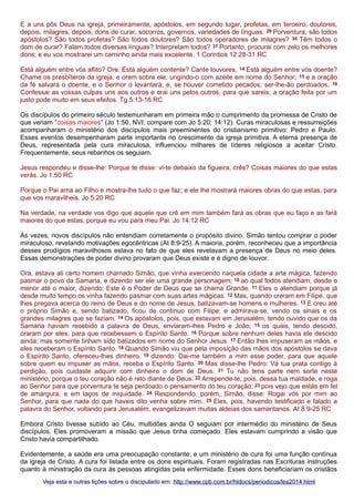 E a uns pôs Deus na igreja, primeiramente, apóstolos, em segundo lugar, profetas, em terceiro, doutores,
depois, milagres, depois, dons de curar, socorros, governos, variedades de línguas. 29 Porventura, são todos
apóstolos? São todos profetas? São todos doutores? São todos operadores de milagres? 30 Têm todos o
dom de curar? Falam todos diversas línguas? Interpretam todos? 31 Portanto, procurai com zelo os melhores
dons; e eu vos mostrarei um caminho ainda mais excelente. 1 Corintios 12:28-31 RC
Está alguém entre vós aflito? Ore. Está alguém contente? Cante louvores. 14 Está alguém entre vós doente?
Chame os presbíteros da igreja, e orem sobre ele, ungindo-o com azeite em nome do Senhor; 15 e a oração
da fé salvará o doente, e o Senhor o levantará; e, se houver cometido pecados, ser-lhe-ão perdoados. 16
Confessai as vossas culpas uns aos outros e orai uns pelos outros, para que sareis; a oração feita por um
justo pode muito em seus efeitos. Tg 5:13-16 RC
Os discípulos do primeiro século testemunharam em primeira mão o cumprimento da promessa de Cristo de
que veriam "coisas maiores" (Jo 1:50, NVI; compare com Jo 5:20; 14:12). Curas miraculosas e ressurreições
acompanharam o ministério dos discípulos mais preeminentes do cristianismo primitivo: Pedro e Paulo.
Esses eventos desempenharam parte importante no crescimento da igreja primitiva. A eterna presença de
Deus, representada pela cura miraculosa, influenciou milhares de líderes religiosos a aceitar Cristo.
Frequentemente, seus rebanhos os seguiam.
Jesus respondeu e disse-lhe: Porque te disse: vi-te debaixo da figueira, crês? Coisas maiores do que estas
verás. Jo 1:50 RC
Porque o Pai ama ao Filho e mostra-lhe tudo o que faz; e ele lhe mostrará maiores obras do que estas, para
que vos maravilheis. Jo 5:20 RC
Na verdade, na verdade vos digo que aquele que crê em mim também fará as obras que eu faço e as fará
maiores do que estas, porque eu vou para meu Pai. Jo 14:12 RC
Às vezes, novos discípulos não entendiam corretamente o propósito divino. Simão tentou comprar o poder
miraculoso, revelando motivações egocêntricas (At 8:9-25). A maioria, porém, reconheceu que a importância
desses prodígios maravilhosos estava no fato de que eles revelavam a presença de Deus no meio deles.
Essas demonstrações de poder divino provaram que Deus existe e é digno de louvor.
Ora, estava ali certo homem chamado Simão, que vinha exercendo naquela cidade a arte mágica, fazendo
pasmar o povo da Samaria, e dizendo ser ele uma grande personagem; 10 ao qual todos atendiam, desde o
menor até o maior, dizendo: Este é o Poder de Deus que se chama Grande. 11 Eles o atendiam porque já
desde muito tempo os vinha fazendo pasmar com suas artes mágicas. 12 Mas, quando creram em Filipe, que
lhes pregava acerca do reino de Deus e do nome de Jesus, batizavam-se homens e mulheres. 13 E creu até
o próprio Simão e, sendo batizado, ficou de contínuo com Filipe; e admirava-se, vendo os sinais e os
grandes milagres que se faziam. 14 Os apóstolos, pois, que estavam em Jerusalém, tendo ouvido que os da
Samaria haviam recebido a palavra de Deus, enviaram-lhes Pedro e João; 15 os quais, tendo descido,
oraram por eles, para que recebessem o Espírito Santo. 16 Porque sobre nenhum deles havia ele descido
ainda; mas somente tinham sido batizados em nome do Senhor Jesus. 17 Então lhes impuseram as mãos, e
eles receberam o Espírito Santo. 18 Quando Simão viu que pela imposição das mãos dos apóstolos se dava
o Espírito Santo, ofereceu-lhes dinheiro, 19 dizendo: Dai-me também a mim esse poder, para que aquele
sobre quem eu impuser as mãos, receba o Espírito Santo. 20 Mas disse-lhe Pedro: Vá tua prata contigo à
perdição, pois cuidaste adquirir com dinheiro o dom de Deus. 21 Tu não tens parte nem sorte neste
ministério, porque o teu coração não é reto diante de Deus. 22 Arrepende-te, pois, dessa tua maldade, e roga
ao Senhor para que porventura te seja perdoado o pensamento do teu coração; 23 pois vejo que estás em fel
de amargura, e em laços de iniquidade. 24 Respondendo, porém, Simão, disse: Rogai vós por mim ao
Senhor, para que nada do que haveis dito venha sobre mim. 25 Eles, pois, havendo testificado e falado a
palavra do Senhor, voltando para Jerusalém, evangelizavam muitas aldeias dos samaritanos. At 8:9-25 RC
Embora Cristo tivesse subido ao Céu, multidões ainda O seguiam por intermédio do ministério de Seus
discípulos. Eles promoveram a missão que Jesus tinha começado. Eles estavam cumprindo a visão que
Cristo havia compartilhado.
Evidentemente, a saúde era uma preocupação constante, e um ministério de cura foi uma função contínua
da igreja de Cristo. A cura foi listada entre os dons espirituais. Foram registradas nas Escrituras instruções
quanto à ministração da cura às pessoas atingidas pela enfermidade. Esses dons beneficiariam os cristãos
Veja esta e outras lições sobre o discipulado em: http://www.cpb.com.br/htdocs/periodicos/les2014.html

 