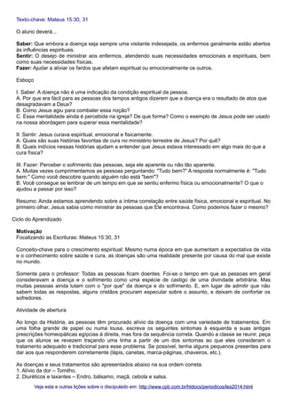 Texto-chave: Mateus 15:30, 31
O aluno deverá...
Saber: Que embora a doença seja sempre uma visitante indesejada, os enfermos geralmente estão abertos
às influências espirituais.
Sentir: O desejo de ministrar aos enfermos, atendendo suas necessidades emocionais e espirituais, bem
como suas necessidades físicas.
Fazer: Ajudar a aliviar os fardos que afetam espiritual ou emocionalmente os outros.
Esboço
I. Saber: A doença não é uma indicação da condição espiritual da pessoa.
A. Por que era fácil para as pessoas dos tempos antigos dizerem que a doença era o resultado de atos que
desagradavam a Deus?
B. Como Jesus agiu para combater essa noção?
C. Essa mentalidade ainda é percebida na igreja? De que forma? Como o exemplo de Jesus pode ser usado
na nossa abordagem para superar essa mentalidade?
II. Sentir: Jesus curava espiritual, emocional e fisicamente.
A. Quais são suas histórias favoritas de cura no ministério terrestre de Jesus? Por quê?
B. Quais indícios nessas histórias ajudam a entender que Jesus estava interessado em algo mais do que a
cura física?
III. Fazer: Perceber o sofrimento das pessoas, seja ele aparente ou não tão aparente.
A. Muitas vezes cumprimentamos as pessoas perguntando: "Tudo bem?" A resposta normalmente é: "Tudo
bem." Como você descobre quando alguém não está "bem"?
B. Você consegue se lembrar de um tempo em que se sentiu enfermo física ou emocionalmente? O que o
ajudou a passar por isso?
Resumo: Ainda estamos aprendendo sobre a íntima correlação entre saúde física, emocional e espiritual. No
primeiro olhar, Jesus sabia como ministrar às pessoas que Ele encontrava. Como podemos fazer o mesmo?
Ciclo do Aprendizado
Motivação
Focalizando as Escrituras: Mateus 15:30, 31
Conceito-chave para o crescimento espiritual: Mesmo numa época em que aumentam a expectativa de vida
e o conhecimento sobre saúde e cura, as doenças são uma realidade presente por causa do mal que existe
no mundo.
Somente para o professor: Todas as pessoas ficam doentes. Foi-se o tempo em que as pessoas em geral
consideravam a doença e o sofrimento como uma espécie de castigo de uma divindade arbitrária. Mas
muitas pessoas ainda lutam com o "por que" da doença e do sofrimento. E, em lugar de admitir que não
sabem todas as respostas, alguns cristãos procuram especular sobre o assunto, e deixam de confortar os
sofredores.
Atividade de abertura
Ao longo da História, as pessoas têm procurado alívio da doença com uma variedade de tratamentos. Em
uma folha grande de papel ou numa lousa, escreva os seguintes sintomas à esquerda e suas antigas
prescrições homeopáticas egípcias à direita, mas fora da sequência correta. Quando a classe se reunir, peça
que os alunos se revezem traçando uma linha a partir de um dos sintomas ao que eles consideram o
tratamento adequado e tradicional para esse problema. Se possível, tenha alguns pequenos presentes para
dar aos que responderem corretamente (lápis, canetas, marca-páginas, chaveiros, etc.).
As doenças e seus tratamentos são apresentados abaixo na sua ordem correta.
1. Alívio da dor – Tomilho.
2. Diuréticos e laxantes – Endro, bálsamo, maçã, cebola e salsa.
Veja esta e outras lições sobre o discipulado em: http://www.cpb.com.br/htdocs/periodicos/les2014.html

 