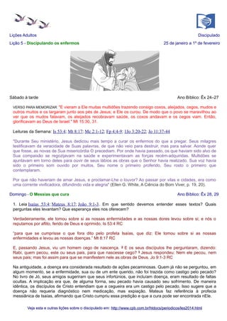 Lições Adultos
Lição 5 - Discipulando os enfermos

Discipulado
25 de janeiro a 1º de fevereiro

Sábado à tarde

Ano Bíblico: Êx 24–27

VERSO PARA MEMORIZAR: "E

vieram a Ele muitas multidões trazendo consigo coxos, aleijados, cegos, mudos e
outros muitos e os largaram junto aos pés de Jesus; e Ele os curou. De modo que o povo se maravilhou ao
ver que os mudos falavam, os aleijados recobravam saúde, os coxos andavam e os cegos viam. Então,
glorificavam ao Deus de Israel." Mt 15:30, 31.
Leituras da Semana: Is 53:4; Mt 8:17; Mc 2:1-12; Fp 4:4-9; 1Jo 3:20-22; Jo 11:37-44
"Durante Seu ministério, Jesus dedicou mais tempo a curar os enfermos do que a pregar. Seus milagres
testificavam da veracidade de Suas palavras, de que não veio para destruir, mas para salvar. Aonde quer
que fosse, as novas de Sua misericórdia O precediam. Por onde havia passado, os que haviam sido alvo de
Sua compaixão se regozijavam na saúde e experimentavam as forças recém-adquiridas. Multidões se
ajuntavam em torno deles para ouvir de seus lábios as obras que o Senhor havia realizado. Sua voz havia
sido o primeiro som ouvido por muitos, Seu nome o primeiro proferido, Seu rosto o primeiro que
contemplaram.
Por que não haveriam de amar Jesus, e proclamar-Lhe o louvor? Ao passar por vilas e cidades, era como
uma corrente vivificadora, difundindo vida e alegria" (Ellen G. White, A Ciência do Bom Viver, p. 19, 20).
Domingo - O Messias que cura

Ano Bíblico: Êx 28, 29

1. Leia Isaías 53:4; Mateus 8:17; João 9:1-3. Em que sentido devemos entender esses textos? Quais
perguntas eles levantam? Que esperança eles nos oferecem?
Verdadeiramente, ele tomou sobre si as nossas enfermidades e as nossas dores levou sobre si; e nós o
reputamos por aflito, ferido de Deus e oprimido. Is 53:4 RC
“para que se cumprisse o que fora dito pelo profeta Isaías, que diz: Ele tomou sobre si as nossas
enfermidades e levou as nossas doenças.” Mt 8:17 RC
E, passando Jesus, viu um homem cego de nascença. 2 E os seus discípulos lhe perguntaram, dizendo:
Rabi, quem pecou, este ou seus pais, para que nascesse cego? 3 Jesus respondeu: Nem ele pecou, nem
seus pais; mas foi assim para que se manifestem nele as obras de Deus. Jo 9:1-3 RC
Na antiguidade, a doença era considerada resultado de ações pecaminosas. Quem já não se perguntou, em
algum momento, se a enfermidade, sua ou de um ente querido, não foi trazida como castigo pelo pecado?
No livro de Jó, seus amigos sugeriram que seus infortúnios, que incluíam doença, eram resultado de faltas
ocultas. A implicação era que, de alguma forma, seu pecado havia causado seu sofrimento. De maneira
idêntica, os discípulos de Cristo entendiam que a cegueira era um castigo pelo pecado. Isso sugere que a
doença não requeria diagnóstico nem medicação, mas expiação. Mateus faz referência à profecia
messiânica de Isaías, afirmando que Cristo cumpriu essa predição e que a cura pode ser encontrada nEle.
Veja esta e outras lições sobre o discipulado em: http://www.cpb.com.br/htdocs/periodicos/les2014.html

 