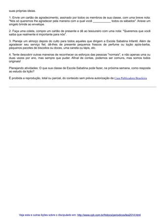 suas próprias ideias.
1. Envie um cartão de agradecimento, assinado por todos os membros de sua classe, com uma breve nota:
"Nós só queremos lhe agradecer pela maneira com a qual você ___________ todos os sábados". Anexe um
singelo brinde ao envelope.
2. Faça uma coleta, compre um cartão de presente e dê ao tesoureiro com uma nota: "Queremos que você
saiba que realmente é importante para nós".
3. Planeje um almoço depois do culto para todos aqueles que dirigem a Escola Sabatina Infantil. Além de
agradecer seu serviço fiel, dê-lhes de presente pequenos frascos de perfume ou loção após-barba,
pequenos pacotes de biscoitos ou doces, uma caneta ou lápis, etc.
4. Tente descobrir outras maneiras de reconhecer os esforços das pessoas "normais", e não apenas uma ou
duas vezes por ano, mas sempre que puder. Afinal de contas, podemos ser comuns, mas somos todos
originais!
Planejando atividades: O que sua classe de Escola Sabatina pode fazer, na próxima semana, como resposta
ao estudo da lição?
É proibida a reprodução, total ou parcial, do conteúdo sem prévia autorização da Casa Publicadora Brasileira

Veja esta e outras lições sobre o discipulado em: http://www.cpb.com.br/htdocs/periodicos/les2014.html

 