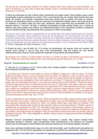 Se ela não tiver recursos para oferecer um cordeiro, poderá trazer duas rolinhas ou dois pombinhos, um
para o holocausto e o outro para a oferta pelo pecado. Assim o sacerdote fará propiciação por ela, e ela
ficará pura. Lv 12:8 NVI
A oferta da purificação de José e Maria indicou claramente sua origem pobre. Essa tradição surgiu a partir
da legislação mosaica registrada em Levítico 12:8, a qual requeria que um cordeiro fosse trazido para essa
oferta. No entanto, uma isenção compassiva havia sido provida para os pobres. Em lugar do cordeiro,
poderiam ser oferecidos pombos ou rolas por causa das circunstâncias limitadas. Assim, Seu nascimento em
um estábulo e as ofertas dadas por seus pais, retratavam Jesus assumindo Sua humanidade no lar de
pessoas pobres e "comuns". De fato, a evidência arqueológica também parece indicar que a cidade de
Nazaré, onde Jesus passou Sua infância, era relativamente pobre e sem importância. Embora a carpintaria
seja um trabalho honrado, ela certamente não O colocava na "elite" da sociedade.
"Os pais de Jesus eram pobres e dependentes de sua tarefa diária. Ele estava familiarizado com pobreza,
abnegação e privações. Essa experiência serviu-Lhe de salvaguarda. Em Sua laboriosa vida não havia
momentos ociosos para convidar a tentação. Nenhuma hora vaga abria a porta às companhias corruptoras.
Tanto quanto possível, fechava a porta ao tentador. Ganho ou prazer, aplauso ou reprovação, não O podiam
levar a condescender com uma ação má. Era prudente para discernir o mal, e forte para a ele resistir" (Ellen
G. White, O Desejado de Todas as Nações, p. 72).
O Criador de tudo o que foi feito (Jo 1:1-3) entrou na humanidade, não apenas como ser humano, não
apenas como criança, o que já teria sido muito surpreendente, mas Ele nasceu em uma família
relativamente pobre. Qual é a única maneira de responder a essa atitude tão extraordinária?
No princípio, era o Verbo, e o Verbo estava com Deus, e o Verbo era Deus. 2 Ele estava no princípio com
Deus. 3 Todas as coisas foram feitas por ele, e sem ele nada do que foi feito se fez. Jo 1:1-3 RC
Segunda - Transformando os "comuns"

Ano Bíblico: Lv 8–10

2. Leia João 2:1-11 e Mateus 15:32-39. Como Jesus usou simples desejos e necessidades cotidianas para
fazer discípulos e transformar vidas?
E, ao terceiro dia, fizeram-se umas bodas em Caná da Galiléia; e estava ali a mãe de Jesus. 2 E foram
também convidados Jesus e os seus discípulos para as bodas. 3 E, faltando o vinho, a mãe de Jesus lhe
disse: Não têm vinho. 4 Disse-lhe Jesus: Mulher, que tenho eu contigo? Ainda não é chegada a minha hora.
5 Sua mãe disse aos empregados: Fazei tudo quanto ele vos disser. 6 E estavam ali postas seis talhas de
pedra, para as purificações dos judeus, e em cada uma cabiam duas ou três metretas. 7 Disse-lhes Jesus:
Enchei de água essas talhas. E encheram-nas até em cima. 8 E disse-lhes: Tirai agora e levai ao mestresala. E levaram. 9 E, logo que o mestre-sala provou a água feita vinho ( não sabendo de onde viera, se bem
que o sabiam os empregados que tinham tirado a água ), chamou o mestre-sala ao esposo. 10 E disse-lhe:
Todo homem põe primeiro o vinho bom e, quando já têm bebido bem, então, o inferior; mas tu guardaste até
agora o bom vinho. 11 Jesus principiou assim os seus sinais em Caná da Galileia e manifestou a sua glória,
e os seus discípulos creram nele. Jo 2:1-11 RC
E Jesus, chamando os seus discípulos, disse: Tenho compaixão da multidão, porque já está comigo há três
dias e não tem o que comer, e não quero despedi-la em jejum, para que não desfaleça no caminho. 33 E os
seus discípulos disseram-lhe: Donde nos viriam num deserto tantos pães, para saciar tal multidão? 34 E
Jesus disse-lhes: Quantos pães tendes? E eles disseram: Sete e uns poucos peixinhos. 35 Então, mandou à
multidão que se assentasse no chão. 36 E, tomando os sete pães e os peixes e dando graças, partiu-os e
deu-os aos seus discípulos, e os discípulos, à multidão. 37 E todos comeram e se saciaram, e levantaram, do
que sobejou, sete cestos cheios de pedaços. 38 Ora, os que tinham comido eram quatro mil homens, além de
mulheres e crianças. 39 E, tendo despedido a multidão, entrou no barco e dirigiu-se ao território de Magdala.
Mt 15:32-39 RC
Pessoas "comuns" compartilham desejos físicos, emocionais e sociais. Elas querem nutrição física,
valorização pessoal e amizade. Jesus compreendia essas características e Se colocava em situações
sociais que Lhe oferecessem oportunidades para alcançar pessoas por meio desses desejos universais.
Quer Jesus estivesse transformando água em vinho não fermentado, quer transformando pescadores em
pregadores (Mc 1:16-18), Ele Se especializou em transformar o ordinário em extraordinário. Haviam pessoas
Veja esta e outras lições sobre o discipulado em: http://www.cpb.com.br/htdocs/periodicos/les2014.html

 