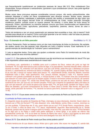 que frequentemente questionavam as credenciais pessoais de Jesus (Mc 6:3). Elas contestavam Sua
simplicidade. Porque ansiavam o extraordinário, ignoraram o que consideravam comum. Isso pode significar
uma perda eterna.
Muitas vezes Jesus procurava pessoas consideradas comuns porque, não sendo autossuficientes, elas
estavam dispostas a confiar em Deus completamente para alcançar sucesso. Muitas vezes, pessoas
encantadas por talentos, habilidades e realizações próprias não sentem a necessidade de algo maior que
elas mesmas. Que engano terrível! Entre os contemporâneos de Cristo, muitos possuíam formação
acadêmica superior, posição social ou riqueza pessoal. No entanto, o nome deles há muito tempo foi
esquecido. Porém, permanecem na memória pessoas comuns que foram transformadas em testemunhas
extraordinárias para Cristo: agricultores, pescadores, carpinteiros, pastores, oleiros, donas de casa e
trabalhadores domésticos.
Todos nós tendemos a ser um pouco apaixonado por pessoas bem-sucedidas e ricas, não é mesmo? Você
percebe essa atitude em si mesmo? Como você pode aprender a ter em mente o valor de todas as pessoas,
independentemente de seu status, fama ou riqueza?
Terça - O chamado de um falho pescador

Ano Bíblico: Lv 11, 12

No Novo Testamento, Pedro se destaca como um dos mais importantes de todos os discípulos. Na verdade,
ele acabou sendo uma das pessoas mais influentes em toda a história humana. Esse realmente foi um
grande exemplo de transformação do "ordinário" para o extraordinário!
3. Leia os seguintes textos. Como eles nos ajudam a entender como Pedro foi transformado de modo tão
radical, apesar de seus enormes defeitos?
Lucas 5:1-11. Que palavras de Pedro demonstraram que ele reconhecia sua necessidade de Jesus? Por que
é tão importante cultivar essa característica em nossa vida?
E aconteceu que, apertando-o a multidão para ouvir a palavra de Deus, estava ele junto ao lago de
Genesaré. 2 E viu estar dois barcos junto à praia do lago; e os pescadores, havendo descido deles, estavam
lavando as redes. 3 E, entrando num dos barcos, que era o de Simão, pediu-lhe que o afastasse um pouco
da terra; e, assentando-se, ensinava do barco a multidão. 4 E, quando acabou de falar, disse a Simão: fazete ao mar alto, e lançai as vossas redes para pescar. 5 E, respondendo Simão, disse-lhe: Mestre, havendo
trabalhado toda a noite, nada apanhamos; mas, porque mandas, lançarei a rede. 6 E, fazendo assim,
colheram uma grande quantidade de peixes, e rompia-se-lhes a rede. 7 E fizeram sinal aos companheiros
que estavam no outro barco, para que os fossem ajudar. E foram e encheram ambos os barcos, de maneira
tal que quase iam a pique. 8 E, vendo isso Simão Pedro, prostrou-se aos pés de Jesus, dizendo: Senhor,
ausenta-te de mim, por que sou um homem pecador. 9 Pois que o espanto se apoderara dele e de todos os
que com ele estavam, por causa da pesca que haviam feito, 10 e, de igual modo, também de Tiago e João,
filhos de Zebedeu, que eram companheiros de Simão. E disse Jesus a Simão: Não temas; de agora em
diante, serás pescador de homens. 11 E, levando os barcos para terra, deixaram tudo e o seguiram. Lc 5:111 RC
Mateus 16:13-17. O que esses versos nos dizem sobre a receptividade de Pedro ao Espírito Santo?
A confissão de Pedro acerca de Jesus
E, chegando Jesus às partes de Cesaréia de Filipe, interrogou os seus discípulos, dizendo: Quem dizem os
homens ser o Filho do Homem? 14 E eles disseram: Uns, João Batista; outros, Elias, e outros, Jeremias ou
um dos profetas. 15 Disse-lhes ele: E vós, quem dizeis que eu sou? 16 E Simão Pedro, respondendo, disse:
Tu és o Cristo, o Filho do Deus vivo. 17 E Jesus, respondendo, disse-lhe: Bem-aventurado és tu, Simão
Barjonas, porque não foi carne e sangue quem to revelou, mas meu Pai, que está nos céus. 18 Pois também
eu te digo que tu és Pedro e sobre esta pedra edificarei a minha igreja, e as portas do inferno não
prevalecerão contra ela. 19 E eu te darei as chaves do Reino dos céus, e tudo o que ligares na terra será
ligado nos céus, e tudo o que desligares na terra será desligado nos céus. Mt 16:13-17 RC
Mateus 26:75. Que atitude de Pedro revela que Deus ainda poderia usá-lo?
E Pedro lembrou-se do que dissera Jesus: Antes que o galo cante, três vezes me negarás. E, saindo dali,
Veja esta e outras lições sobre o discipulado em: http://www.cpb.com.br/htdocs/periodicos/les2014.html

 