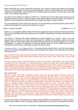 chorou amargamente. Mt 26:75 RA
Pedro certamente teve muitas experiências poderosas com o Senhor. Embora fosse apenas um pescador
"comum", cheio de defeitos, os muitos momentos passados ao lado de Jesus fizeram com que Pedro fosse
radicalmente transformado, mesmo depois de ter cometido alguns erros graves, incluindo negar Jesus três
vezes, o que o Mestre havia predito.
Um ponto que se destaca na história de Pedro foi o momento em que ele obteve pela primeira vez um
vislumbre de quem era Jesus. Ele ficou ciente de suas próprias faltas e as admitiu. Assim, pela paciência e
tolerância, Jesus transformou o defeituoso Pedro em alguém que ajudou a mudar a história.
Por que devemos ter muito cuidado para não cair no erro de acreditar que algumas pessoas estão além do
alcance da salvação? Por que esse erro é tão fácil de ocorrer?
Quarta - Avaliação celestial

Ano Bíblico: Lv 13, 14

Certa vez, um evangelista celebrou (talvez até tenha se vangloriado disso) a presença de pessoas de classe
alta em seus seminários (seria de se esperar que ele também comemorasse a presença das pessoas mais
"comuns").
Com Cristo, no entanto, não existiam distinções de classe. Ninguém era "comum", cada um era uma
exceção. Não é de admirar que Jesus tenha alcançado as multidões com ilustrações comuns e discurso
objetivo. Nada em Suas ações sugeria que alguém estivesse excluído de Sua preocupação. Em sua ação
evangelística, os modernos formadores de discípulos também devem ter muito cuidado para não dar a
impressão de que têm mais consideração por alguns do que por outros.
4. Leia Lucas 12:6, 7; 13:1-5; Mateus 6:25-30. O que esses textos ensinam sobre o valor de cada pessoa?
Embora a cruz tenha erradicado para sempre a discriminação entre pessoas, será que estamos cometendo
esse mesmo erro?
Não se vendem cinco pardais por duas moedinhas? Contudo, nenhum deles é esquecido por Deus. 7 Até os
cabelos da cabeça de vocês estão todos contados. Não tenham medo; vocês valem mais do que muitos
pardais! Lc 12:6-7 NVI
E, naquele mesmo tempo, estavam presentes ali alguns que lhe falavam dos galileus cujo sangue Pilatos
misturara com os seus sacrifícios. 2 E, respondendo Jesus, disse-lhes: Cuidais vós que esses galileus foram
mais pecadores do que todos os galileus, por terem padecido tais coisas? 3 Não, vos digo; antes, se vos não
arrependerdes, todos de igual modo perecereis. 4 E aqueles dezoito sobre os quais caiu a torre de Siloé e os
matou, cuidais que foram mais culpados do que todos quantos homens habitam em Jerusalém? 5 Não, vos
digo; antes, se vos não arrependerdes, todos de igual modo perecereis. Lc 13:1-5 RC
Não se preocupem
Por isso, vos digo: não andeis cuidadosos quanto à vossa vida, pelo que haveis de comer ou pelo que
haveis de beber; nem quanto ao vosso corpo, pelo que haveis de vestir. Não é a vida mais do que o
mantimento, e o corpo, mais do que a vestimenta? 26 Olhai para as aves do céu, que não semeiam, nem
segam, nem ajuntam em celeiros; e vosso Pai celestial as alimenta. Não tendes vós muito mais valor do que
elas? 27 E qual de vós poderá, com todos os seus cuidados, acrescentar um côvado à sua estatura? 28 E,
quanto ao vestuário, porque andais solícitos? Olhai para os lírios do campo, como eles crescem; não
trabalham, nem fiam. 29 E eu vos digo que nem mesmo Salomão, em toda a sua glória, se vestiu como
qualquer deles. 30 Pois, se Deus assim veste a erva do campo, que hoje existe e amanhã é lançada no
forno, não vos vestirá muito mais a vós, homens de pequena fé? 31 Não andeis, pois, inquietos, dizendo:
Que comeremos ou que beberemos ou com que nos vestiremos? 32 (Porque todas essas coisas os gentios
procuram.) Decerto, vosso Pai celestial bem sabe que necessitais de todas essas coisas; 33 Mas buscai
primeiro o Reino de Deus, e a sua justiça, e todas essas coisas vos serão acrescentadas. 34 Não vos
inquieteis, pois, pelo dia de amanhã, porque o dia de amanhã cuidará de si mesmo. Basta a cada dia o seu
mal. Mt 6:25-34 RC
As aves mais baratas no mercado eram os pardais. Pares poderiam ser comprados por um asse, a menor e
menos valiosa moeda de cobre. No entanto, pardais insignificantes e comuns não são esquecidos pelo Céu.
Veja esta e outras lições sobre o discipulado em: http://www.cpb.com.br/htdocs/periodicos/les2014.html

 