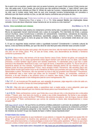 Se é assim com os pardais, quanto mais com os seres humanos, por quem Cristo morreu! Cristo morreu por
nós, não pelas aves. A cruz revela, de uma forma que não podemos entender, o "valor infinito" (para usar
uma expressão muito utilizada por Ellen G. White) de cada ser humano, independentemente de seu status
na vida, que é muitas vezes nada mais do que uma invenção humana fundamentada em conceitos e
atributos que não fazem sentido no Céu, ou são até mesmo contrários aos princípios do Céu.
Ellen G. White escreveu que "Cristo teria morrido por uma só pessoa, a fim de que ela pudesse viver pelos
séculos eternos" (Testemunhos Para a Igreja, v. 8, p. 73). Uma pessoa! Medite nas implicações desse
conceito. Como ele deve influenciar nossa maneira de ver os outros e a nós mesmos?
Quinta - Uma sociedade sem classes

Ano Bíblico: Lv 15, 16

Talvez a característica mais atrativa do cristianismo primitivo tenha sido a ausência de distinções de classe.
Muros de separação haviam desmoronado sob o peso do evangelho. Por intermédio de Cristo, a pessoa
comum triunfava. Jesus transformava o ordinário em extraordinário. Carpinteiros, cobradores de impostos,
construtores, rainhas, empregados domésticos, sacerdotes, gregos, romanos, homens, mulheres, ricos e
pobres se tornavam iguais no reino da graça de Cristo. Na realidade, a comunidade cristã devia ser uma
"sociedade sem classes".
5. O que os seguintes textos ensinam sobre a igualdade humana? Considerando o contexto cultural da
época, e dos escritores da Bíblia, por que não deve ter sido fácil para eles entender esse conceito crucial?
Gl 3:28-29 - Nisto não há judeu nem grego; não há servo nem livre; não há macho nem fêmea; porque todos
vós sois um em Cristo Jesus. 29 E, se sois de Cristo, então, sois descendência de Abraão e herdeiros
conforme a promessa. RC
Tg 2:1-9 - Meus irmãos, não tenhais a fé de nosso Senhor Jesus Cristo, Senhor da glória, em acepção de
pessoas. 2 Porque, se no vosso ajuntamento entrar algum homem com anel de ouro no dedo, com vestes
preciosas, e entrar também algum pobre com sórdida vestimenta, 3 e atentardes para o que traz a veste
preciosa e lhe disserdes: Assenta-te tu aqui, num lugar de honra, e disserdes ao pobre: Tu, fica aí em pé ou
assenta-te abaixo do meu estrado, 4 porventura não fizestes distinção dentro de vós mesmos e não vos
fizestes juízes de maus pensamentos? 5 Ouvi, meus amados irmãos. Porventura, não escolheu Deus aos
pobres deste mundo para serem ricos na fé e herdeiros do Reino que prometeu aos que o amam? 6 Mas vós
desonrastes o pobre. Porventura, não vos oprimem os ricos e não vos arrastam aos tribunais? 7 Porventura,
não blasfemam eles o bom nome que sobre vós foi invocado? 8 Todavia, se cumprirdes, conforme a
Escritura, a lei real: Amarás a teu próximo como a ti mesmo, bem fazeis. 9 Mas, se fazeis acepção de
pessoas, cometeis pecado e sois redarguidos pela lei como transgressores. RC
1 Pe 1:17 - E, se invocais por Pai aquele que, sem acepção de pessoas, julga segundo a obra de cada um,
andai em temor, durante o tempo da vossa peregrinação. RC
1 Pe 2:9 - Mas vós sois a geração eleita, o sacerdócio real, a nação santa, o povo adquirido, para que
anuncieis as virtudes daquele que vos chamou das trevas para a sua maravilhosa luz. RC
1 Jo 3:16-19 - Nisto conhecemos o amor: que Cristo deu a sua vida por nós; e nós devemos dar a vida pelos
irmãos. 17 Quem, pois, tiver bens do mundo, e, vendo o seu irmão necessitando, lhe fechar o seu coração,
como permanece nele o amor de Deus? 18 Filhinhos, não amemos de palavra, nem de língua, mas por obras
e em verdade. 19 Nisto conheceremos que somos da verdade, e diante dele tranquilizaremos o nosso
coração. RA
Leia Atos 2:43-47; 4:32-37. De que forma os primeiros cristãos praticaram o princípio da aceitação universal?
Como a ideia de que Deus ama as pessoas comuns permitiu a expansão explosiva do cristianismo primitivo?
Ao mesmo tempo, precisamos perguntar a nós mesmos: Temos aplicado esses princípios à nossa maneira
de ministrar ao mundo? O que nos impede de fazer o melhor nessa importante área?
A fraternidade dos crentes
De sorte que foram batizados os que receberam a sua palavra; e naquele dia agregaram-se quase três mil
almas; 42 e perseveravam na doutrina dos apóstolos e na comunhão, no partir do pão e nas orações.
43 Em cada alma havia temor, e muitos prodígios e sinais eram feitos pelos apóstolos. 44 Todos os que criam
estavam unidos e tinham tudo em comum. 45 E vendiam suas propriedades e bens e os repartiam por todos,
Veja esta e outras lições sobre o discipulado em: http://www.cpb.com.br/htdocs/periodicos/les2014.html

 