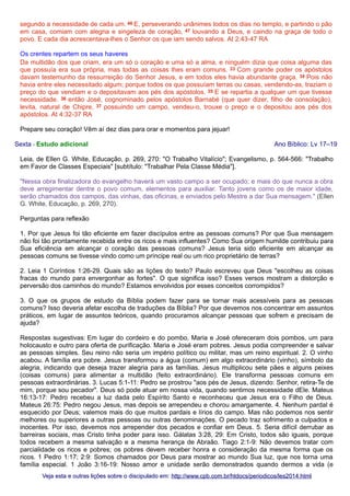 segundo a necessidade de cada um. 46 E, perseverando unânimes todos os dias no templo, e partindo o pão
em casa, comiam com alegria e singeleza de coração, 47 louvando a Deus, e caindo na graça de todo o
povo. E cada dia acrescentava-lhes o Senhor os que iam sendo salvos. At 2:43-47 RA
Os crentes repartem os seus haveres
Da multidão dos que criam, era um só o coração e uma só a alma, e ninguém dizia que coisa alguma das
que possuía era sua própria, mas todas as coisas lhes eram comuns. 33 Com grande poder os apóstolos
davam testemunho da ressurreição do Senhor Jesus, e em todos eles havia abundante graça. 34 Pois não
havia entre eles necessitado algum; porque todos os que possuíam terras ou casas, vendendo-as, traziam o
preço do que vendiam e o depositavam aos pés dos apóstolos. 35 E se repartia a qualquer um que tivesse
necessidade. 36 então José, cognominado pelos apóstolos Barnabé (que quer dizer, filho de consolação),
levita, natural de Chipre, 37 possuindo um campo, vendeu-o, trouxe o preço e o depositou aos pés dos
apóstolos. At 4:32-37 RA
Prepare seu coração! Vêm aí dez dias para orar e momentos para jejuar!
Sexta - Estudo adicional

Ano Bíblico: Lv 17–19

Leia, de Ellen G. White, Educação, p. 269, 270: "O Trabalho Vitalício"; Evangelismo, p. 564-566: "Trabalho
em Favor de Classes Especiais" [subtítulo: "Trabalhar Pela Classe Média"].
"Nessa obra finalizadora do evangelho haverá um vasto campo a ser ocupado; e mais do que nunca a obra
deve arregimentar dentre o povo comum, elementos para auxiliar. Tanto jovens como os de maior idade,
serão chamados dos campos, das vinhas, das oficinas, e enviados pelo Mestre a dar Sua mensagem." (Ellen
G. White, Educação, p. 269, 270).
Perguntas para reflexão
1. Por que Jesus foi tão eficiente em fazer discípulos entre as pessoas comuns? Por que Sua mensagem
não foi tão prontamente recebida entre os ricos e mais influentes? Como Sua origem humilde contribuiu para
Sua eficiência em alcançar o coração das pessoas comuns? Jesus teria sido eficiente em alcançar as
pessoas comuns se tivesse vindo como um príncipe real ou um rico proprietário de terras?
2. Leia 1 Coríntios 1:26-29. Quais são as lições do texto? Paulo escreveu que Deus "escolheu as coisas
fracas do mundo para envergonhar as fortes". O que significa isso? Esses versos mostram a distorção e
perversão dos caminhos do mundo? Estamos envolvidos por esses conceitos corrompidos?
3. O que os grupos de estudo da Bíblia podem fazer para se tornar mais acessíveis para as pessoas
comuns? Isso deveria afetar escolha de traduções da Bíblia? Por que devemos nos concentrar em assuntos
práticos, em lugar de assuntos teóricos, quando procuramos alcançar pessoas que sofrem e precisam de
ajuda?
Respostas sugestivas: Em lugar do cordeiro e do pombo, Maria e José ofereceram dois pombos, um para
holocausto e outro para oferta de purificação. Maria e José eram pobres. Jesus podia compreender e salvar
as pessoas simples. Seu reino não seria um império político ou militar, mas um reino espiritual. 2. O vinho
acabou. A família era pobre. Jesus transformou a água (comum) em algo extraordinário (vinho), símbolo da
alegria, indicando que deseja trazer alegria para as famílias. Jesus multiplicou sete pães e alguns peixes
(coisas comuns) para alimentar a multidão (feito extraordinário). Ele transforma pessoas comuns em
pessoas extraordinárias. 3. Lucas 5:1-11: Pedro se prostrou "aos pés de Jesus, dizendo: Senhor, retira-Te de
mim, porque sou pecador". Deus só pode atuar em nossa vida, quando sentimos necessidade dEle. Mateus
16:13-17: Pedro recebeu a luz dada pelo Espírito Santo e reconheceu que Jesus era o Filho de Deus.
Mateus 26:75: Pedro negou Jesus, mas depois se arrependeu e chorou amargamente. 4. Nenhum pardal é
esquecido por Deus; valemos mais do que muitos pardais e lírios do campo. Mas não podemos nos sentir
melhores ou superiores a outras pessoas ou outras denominações. O pecado traz sofrimento a culpados e
inocentes. Por isso, devemos nos arrepender dos pecados e confiar em Deus. 5. Seria difícil derrubar as
barreiras sociais, mas Cristo tinha poder para isso. Gálatas 3:28, 29: Em Cristo, todos são iguais, porque
todos recebem a mesma salvação e a mesma herança de Abraão. Tiago 2:1-9: Não devemos tratar com
parcialidade os ricos e pobres; os pobres devem receber honra e consideração da mesma forma que os
ricos. 1 Pedro 1:17; 2:9: Somos chamados por Deus para mostrar ao mundo Sua luz, que nos torna uma
família especial. 1 João 3:16-19: Nosso amor e unidade serão demonstrados quando dermos a vida (e
Veja esta e outras lições sobre o discipulado em: http://www.cpb.com.br/htdocs/periodicos/les2014.html

 