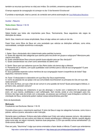 também os recursos que temos na vida) aos irmãos. Do contrário, amaremos apenas de palavra.
O tempo especial de consagração irá começar no dia 13 de fevereiro! Envolva-se!
É proibida a reprodução, total ou parcial, do conteúdo sem prévia autorização da Casa Publicadora Brasileira
Auxiliar – Resumo
Texto-chave: Marcos 1:16-18
O aluno deverá...
Saber: Aceitar que todos são importantes para Deus. Teoricamente, Seus seguidores são cegos às
distinções de classe.
Sentir: Que, mesmo em nossa simplicidade, Deus vê algo valioso em cada um de nós.
Fazer: Viver como filhos de Deus em uma sociedade que valoriza as distinções artificiais, como etnia,
nacionalidade, condição econômica e educação.
Esboço
I. Saber: Que o discipulado não é determinado pelos padrões humanos.
A. Quais são algumas das categorias que usamos para nos dividir em grupos e subgrupos? Mencicone pelo
menos cinco tipos.
B. Quais características Deus procura quando busca alguém para ser Seu discípulo?
C. Quais características nos unem como adventistas do sétimo dia?
II. Sentir: Deus quer que saibamos que em Seu Reino todos nós temos algo a oferecer.
A. Pensando em si mesmo, com quais qualidades você contribui para a vida de sua congregação? E para
sua comunidade?
B. Que qualidades especiais outros membros de sua congregação trazem à experiência de todos? Seja
específico; mencione nomes.
III. Fazer: O discipulado é o laboratório em que Deus faz Seus experimentos.
A. Como as pessoas de sua igreja e de sua comunidade reconheceram os princípios do Céu em sua vida
nesta semana?
B. No reino de Deus, por que o fato de ser comum é uma questão de honra? Quais personagens bíblicos, à
primeira vista, pareciam comuns?
RESUMO: A grandeza do cristianismo é que ele abrangeu o mundo com o testemunho de pessoas que
eram, em sua maioria, analfabetas e sem sofisticação. Sem dúvida, existe aí uma mensagem para nós.
Embora não haja nada de errado com a educação, as pessoas que conhecem suas limitações e confiam na
orientação de Deus, certamente podem realizar coisas extraordinárias para Ele!
Ciclo do Aprendizado
Motivação
Focalizando nas Escrituras: Marcos 1:16-18
Conceito-chave para o crescimento espiritual: O reino de Deus é cego às categorias humanas, como ricos e
pobres, velhos e jovens, educados e sem instrução.
Somente para o professor: Embora esta lição enfatize que Cristo veio salvar pessoas comuns, não podemos
deixar de classificar uns aos outros com base em nossas semelhanças e diferenças. Admita: quando alguém
entra numa sala, em algum momento, fazemos duas perguntas: (1) Em que sentido somos semelhantes? (2)
Onde somos diferentes?
Para ser justo, "discriminar" é algo que somos ensinados a fazer desde a infância. É assim que entendemos
Veja esta e outras lições sobre o discipulado em: http://www.cpb.com.br/htdocs/periodicos/les2014.html

 