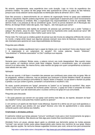 No entanto, aparentemente, essa experiência teve curta duração. Logo no início da experiência dos
primeiros cristãos, "os judeus de fala grega entre eles queixaram-se contra os judeus de fala hebraica,
porque suas viúvas estavam sendo esquecidas na distribuição diária de alimento" (At 6:1, NVI).
Esse fato provocou o desenvolvimento de um sistema de organização formal na igreja para estabelecer
líderes e seguidores. Alguém poderia argumentar que a organização é essencial para o bom funcionamento
de qualquer empresa ou entidade. Mas, a organização traz responsabilidade e níveis de autoridade. Não
demora muito, e as pessoas já não se consideram iguais. Como os porcos declaram em A Revolução dos
Bichos, de George Orwell, todos são iguais, mas "alguns... são mais iguais que outros".
A história do cristianismo está repleta de exemplos de pessoas que permitiram que o poder "subisse à
cabeça". No entanto, Jesus foi claro: "Quem quiser tornar-se importante entre vocês deverá ser servo" (Mt
20:26, NVI). Em outras palavras, lidera melhor quem serve mais.
Pense nisto: Por mais que os cristãos gostem de pensar que são imunes às categorias artificiais tão comuns
no mundo, a Igreja ainda requer que algumas pessoas exerçam seus dons de liderança, enquanto outros
são chamados para apoiá-los em suas responsabilidades de liderança.
Perguntas para reflexão
1. Quais líderes cristãos equilibraram bem o papel de líderes com o de membros? Como eles fizeram isso?
2. A organização é um subproduto do pecado? Em outras palavras, haverá "diretores",
"vice-diretores" e "diretores associados" no Céu? Justifique sua resposta.
Aplicação
Somente para o professor: Muitas vezes, a palavra comum soa muito desagradável. Mas quando nosso
carro quebra, um mecânico comum pode fazer milagres. Quando o encanamento vaza, um encanador
comum é um salva-vidas. Da mesma forma, cada membro da igreja com quem compartilhamos os bancos a
cada sábado tem seu valor.
Aplicação
De vez em quando, é útil fazer o inventário das pessoas que contribuem para nossa vida na igreja. Não só
os pregadores, solistas e diáconos, mas as pessoas que conduzem a Escola Sabatina infantil, as pessoas
que cozinham para os almoços comunitários (e, depois, fazem a limpeza), os que abrem e fecham as portas
e janelas, e as que cortam a grama, consertam o encanamento e recolhem o lixo.
Às vezes, quando pensamos em "igreja", pensamos no "pastor" ou no "pessoal do escritório". Mas, assim
como o corpo humano é composto de inúmeras partes "comuns", a igreja de Cristo é composta de muitos
membros "comuns" que são essenciais para o sucesso contínuo da igreja em sua comunidade.
Perguntas para discussão
1. De quais pessoas que servem em sua igreja você sentiria mais falta se, de repente, deixasem de fazer
seu trabalho? Como você pode lhes mostrar quanto os aprecia?
2. Um sorriso e um aperto de mão fazem muita diferença. Quando foi a última vez em que você agradeceu a
alguém pelo serviço que prestou em sua igreja? Escreva uma nota de agradecimento a essa pessoa
contando quanto você valoriza seu trabalho.
Criatividade e atividades práticas
É realmente notável que tantas pessoas "comuns" contribuam muito para o bom funcionamento da igreja e
todos os seus ministérios. Não deveria ser feito algo para mostrar-lhes reconhecimento?
Atividade: Como um grupo, planeje algum gesto ou atividade que demonstre apreço às muitas pessoas
"normais" cujo serviço muitas vezes passa despercebido pela maioria dos membros de sua igreja. Abaixo
estão algumas opções. Se nenhuma dessas sugestões funcionar para você, sinta-se livre para acrescentar
Veja esta e outras lições sobre o discipulado em: http://www.cpb.com.br/htdocs/periodicos/les2014.html

 