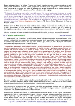 Essas palavras nivelaram as coisas. Pessoas sem pecado poderiam ser autorizadas a executar a punição
sem piedade. Entretanto, em certo sentido, as pessoas pecadoras eram obrigadas a ser misericordiosas.
Mas, com exceção de Jesus, não havia ali pessoas sem pecado. Gradualmente os líderes religiosos se
dispersaram, e essa excluída social, embora fosse culpada, recebeu a graça.
"Em Seu ato de perdoar a essa mulher e animá-la a viver vida melhor, resplandece na beleza da perfeita
Justiça o caráter de Jesus. Conquanto não use de paliativos com o pecado, nem diminua o sentimento da
culpa, procura não condenar, mas salvar. O mundo não tinha senão desprezo e zombaria para essa
transviada mulher; mas Jesus profere palavras de conforto e esperança. O Inocente Se compadece da
fraqueza da pecadora, e estende-lhe a mão pronta a ajudar. Ao passo que os fariseus hipócritas denunciam,
Jesus lhe recomenda: 'Vai-te, e não peques mais.'" (Jo 8:11, RC; Ellen G. White, O Desejado de Todas as
Nações, p. 462).
Embora Ellen G. White apresente mais detalhes sobre a intriga envolvendo essa mulher, ela era uma
adúltera apanhada em flagrante. A trama dos líderes não mudou esse fato. Então, por que ela foi perdoada?
Como podemos aprender a mostrar misericórdia aos culpados, e ao mesmo tempo não "atenuar" o pecado?
Se você começar a participar, toda a igreja será impactada! Ore todos os dias por um propósito especial!
Terça - O menor entre os menores

Ano Bíblico: Nm 1–3

3. Leia Marcos 5:1-20. Compare a situação desse homem com a dos modernos moradores de rua e dos
doentes mentais. Note eventuais semelhanças e diferenças. Como a sociedade moderna trata as pessoas
que sofrem de doenças mentais? Por que Jesus ordenou que essa cura fosse divulgada, embora Ele
sempre tenha aconselhado outros a manter segredo?
“Entrementes, chegaram à outra margem do mar, à terra dos gerasenos. Ao desembarcar, logo veio dos
sepulcros, ao seu encontro, um homem possesso de espírito imundo, o qual vivia nos sepulcros, e nem
mesmo com cadeias alguém podia prendê-lo; porque, tendo sido muitas vezes preso com grilhões e
cadeias, as cadeias foram quebradas por ele, e os grilhões, despedaçados. E ninguém podia subjugá-lo.
Andava sempre, de noite e de dia, clamando por entre os sepulcros e pelos montes, ferindo-se com pedras.
Quando, de longe, viu Jesus, correu e o adorou, exclamando com alta voz: Que tenho eu contigo, Jesus,
Filho do Deus Altíssimo? Conjuro-te por Deus que não me atormentes! Porque Jesus lhe dissera: Espírito
imundo, sai desse homem! E perguntou-lhe: Qual é o teu nome? Respondeu ele: Legião é o meu nome,
porque somos muitos. E rogou-lhe encarecidamente que os não mandasse para fora do país. Ora, pastava
ali pelo monte uma grande manada de porcos. E os espíritos imundos rogaram a Jesus, dizendo: Manda-nos
para os porcos, para que entremos neles. Jesus o permitiu. Então, saindo os espíritos imundos, entraram
nos porcos; e a manada, que era cerca de dois mil, precipitou-se despenhadeiro abaixo, para dentro do mar,
onde se afogaram. Os porqueiros fugiram e o anunciaram na cidade e pelos campos. Então, saiu o povo
para ver o que sucedera. Indo ter com Jesus, viram o endemoninhado, o que tivera a legião, assentado,
vestido, em perfeito juízo; e temeram. Os que haviam presenciado os fatos contaram-lhes o que acontecera
ao endemoninhado e acerca dos porcos. E entraram a rogar-lhe que se retirasse da terra deles. Ao entrar
Jesus no barco, suplicava-lhe o que fora endemoninhado que o deixasse estar com ele. Jesus, porém, não
lho permitiu, mas ordenou-lhe: Vai para tua casa, para os teus. Anuncia-lhes tudo o que o Senhor te fez e
como teve compaixão de ti. Então, ele foi e começou a proclamar em Decápolis tudo o que Jesus lhe fizera;
e todos se admiravam.” Marcos 5:1-20 RA
De nossa perspectiva, é difícil imaginar alguém numa situação tão terrível, a ponto de viver num cemitério.
Embora alguns argumentem que esse homem era simplesmente um louco, o texto ensina o contrário. Além
disso, o que aconteceu com os porcos mostra que o problema dele era espiritual.
Um ponto crucial nessa história é que ninguém, não importa quão insano esteja – quer por possessão
demoníaca, doença mental ou uso de drogas – deve ser ignorado. Em alguns casos, é necessária ajuda
profissional, que deve ser providenciada quando possível.
Como cristãos, devemos nos lembrar de que Cristo morreu por todos. Mesmo aqueles a quem consideramos
fora de nosso alcance merecem toda compaixão, respeito e bondade possíveis. Além disso, quem somos
nós para julgar que alguém é um caso perdido e está além do poder de Deus? Do nosso ponto de vista, as
coisas podem parecer ruins, mas da perspectiva divina cada ser humano é de valor infinito. Se não fosse
pela cruz, nosso caso seria impossível. Essa é uma questão que merece ser lembrada quando nos
Veja esta e outras lições sobre o discipulado em: http://www.cpb.com.br/htdocs/periodicos/les2014.html

 