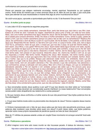 confrontamos com pessoas perturbadas e arruinadas.
Pense em pessoas que estejam realmente arruinadas, mental, espiritual, fisicamente ou por qualquer
motivo. Tente vê-las da maneira que o nosso amoroso Deus as vê. Além de orar por elas, o que você pode
fazer para atender às suas necessidades e mostrar-lhes algo do amor incondicional de Deus?
Se você nunca jejuou, aproveite a oportunidade para fazê-lo no dia 13 de fevereiro! Ore por isso!
Quarta - A mulher junto ao poço

Ano Bíblico: Nm 4–6

4. Leia João 4:5-32 e responda às seguintes perguntas:
“Chegou, pois, a uma cidade samaritana, chamada Sicar, perto das terras que Jacó dera a seu filho José.
Estava ali a fonte de Jacó. Cansado da viagem, assentara-se Jesus junto à fonte, por volta da hora sexta.
Nisto, veio uma mulher samaritana tirar água. Disse-lhe Jesus: Dá-me de beber. Pois seus discípulos tinham
ido à cidade para comprar alimentos. Então, lhe disse a mulher samaritana: Como, sendo tu judeu, pedes de
beber a mim, que sou mulher samaritana (porque os judeus não se dão com os samaritanos)? Replicou-lhe
Jesus: Se conheceras o dom de Deus e quem é o que te pede: dá-me de beber, tu lhe pedirias, e ele te daria
água viva. Respondeu-lhe ela: Senhor, tu não tens com que a tirar, e o poço é fundo; onde, pois, tens a água
viva? És tu, porventura, maior do que Jacó, o nosso pai, que nos deu o poço, do qual ele mesmo bebeu, e,
bem assim, seus filhos, e seu gado? Afirmou-lhe Jesus: Quem beber desta água tornará a ter sede; aquele,
porém, que beber da água que eu lhe der nunca mais terá sede; pelo contrário, a água que eu lhe der será
nele uma fonte a jorrar para a vida eterna. Disse-lhe a mulher: Senhor, dá-me dessa água para que eu não
mais tenha sede, nem precise vir aqui buscá-la. Disse-lhe Jesus: Vai, chama teu marido e vem cá; ao que
lhe respondeu a mulher: Não tenho marido. Replicou-lhe Jesus: Bem disseste, não tenho marido; porque
cinco maridos já tiveste, e esse que agora tens não é teu marido; isto disseste com verdade. Senhor, disselhe a mulher, vejo que tu és profeta. Nossos pais adoravam neste monte; vós, entretanto, dizeis que em
Jerusalém é o lugar onde se deve adorar. Disse-lhe Jesus: Mulher, podes crer-me que a hora vem, quando
nem neste monte, nem em Jerusalém adorareis o Pai. Vós adorais o que não conheceis; nós adoramos o
que conhecemos, porque a salvação vem dos judeus. Mas vem a hora e já chegou, em que os verdadeiros
adoradores adorarão o Pai em espírito e em verdade; porque são estes que o Pai procura para seus
adoradores. Deus é espírito; e importa que os seus adoradores o adorem em espírito e em verdade. Eu sei,
respondeu a mulher, que há de vir o Messias, chamado Cristo; quando ele vier, nos anunciará todas as
coisas. Disse-lhe Jesus: Eu o sou, eu que falo contigo. Neste ponto, chegaram os seus discípulos e se
admiraram de que estivesse falando com uma mulher; todavia, nenhum lhe disse: Que perguntas? Ou: Por
que falas com ela? Quanto à mulher, deixou o seu cântaro, foi à cidade e disse àqueles homens: Vinde
comigo e vede um homem que me disse tudo quanto tenho feito. Será este, porventura, o Cristo?! Saíram,
pois, da cidade e vieram ter com ele. Nesse ínterim, os discípulos lhe rogavam, dizendo: Mestre, come! Mas
ele lhes disse: Uma comida tenho para comer, que vós não conheceis.” João 4:5-32 RA
a. Que convenções sociais Jesus quebrou e por quê? O que isso deveria nos dizer sobre as "convenções
sociais" e como elas deveriam ser consideradas quando interferem no nosso testemunho? Que convenções
sociais podem estar atrapalhando seu testemunho a outras pessoas?
b. De que maneira Jesus confrontou a mulher acerca de sua vida pecaminosa? Que lições podemos tirar de
Sua abordagem?
c. O que essa história revela sobre os preconceitos dos discípulos de Jesus? Somos culpados dessa mesma
atitude?
d. Embora impressionada com o fato de que Jesus sabia que ela havia sido sexualmente promíscua, quais
palavras dela revelaram suas dúvidas sobre quem era Jesus? A partir desse relato, que lições podemos
aprender sobre nossa própria necessidade de paciência quando se trata de fazer discípulos?
Mais de 17 milhões de pessoas estarão unidas em oração! Esse movimento irá começar amanhã! Você está
pronto?
Quinta - Publicanos e pecadores

Ano Bíblico: Nm 7, 8

É difícil imaginar como teria sido nosso mundo se não houvesse pecado. A beleza da natureza, mesmo
Veja esta e outras lições sobre o discipulado em: http://www.cpb.com.br/htdocs/periodicos/les2014.html

 