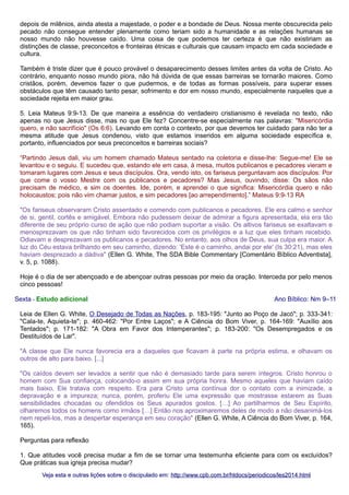 depois de milênios, ainda atesta a majestade, o poder e a bondade de Deus. Nossa mente obscurecida pelo
pecado não consegue entender plenamente como teriam sido a humanidade e as relações humanas se
nosso mundo não houvesse caído. Uma coisa de que podemos ter certeza é que não existiriam as
distinções de classe, preconceitos e fronteiras étnicas e culturais que causam impacto em cada sociedade e
cultura.
Também é triste dizer que é pouco provável o desaparecimento desses limites antes da volta de Cristo. Ao
contrário, enquanto nosso mundo piora, não há dúvida de que essas barreiras se tornarão maiores. Como
cristãos, porém, devemos fazer o que pudermos, e de todas as formas possíveis, para superar esses
obstáculos que têm causado tanto pesar, sofrimento e dor em nosso mundo, especialmente naqueles que a
sociedade rejeita em maior grau.
5. Leia Mateus 9:9-13. De que maneira a essência do verdadeiro cristianismo é revelada no texto, não
apenas no que Jesus disse, mas no que Ele fez? Concentre-se especialmente nas palavras: "Misericórdia
quero, e não sacrifício" (Os 6:6). Levando em conta o contexto, por que devemos ter cuidado para não ter a
mesma atitude que Jesus condenou, visto que estamos inseridos em alguma sociedade específica e,
portanto, influenciados por seus preconceitos e barreiras sociais?
“Partindo Jesus dali, viu um homem chamado Mateus sentado na coletoria e disse-lhe: Segue-me! Ele se
levantou e o seguiu. E sucedeu que, estando ele em casa, à mesa, muitos publicanos e pecadores vieram e
tomaram lugares com Jesus e seus discípulos. Ora, vendo isto, os fariseus perguntavam aos discípulos: Por
que come o vosso Mestre com os publicanos e pecadores? Mas Jesus, ouvindo, disse: Os sãos não
precisam de médico, e sim os doentes. Ide, porém, e aprendei o que significa: Misericórdia quero e não
holocaustos; pois não vim chamar justos, e sim pecadores [ao arrependimento].” Mateus 9:9-13 RA
"Os fariseus observaram Cristo assentado e comendo com publicanos e pecadores. Ele era calmo e senhor
de si, gentil, cortês e amigável. Embora não pudessem deixar de admirar a figura apresentada, ela era tão
diferente de seu próprio curso de ação que não podiam suportar a visão. Os altivos fariseus se exaltavam e
menosprezavam os que não tinham sido favorecidos com os privilégios e a luz que eles tinham recebido.
Odiavam e desprezavam os publicanos e pecadores. No entanto, aos olhos de Deus, sua culpa era maior. A
luz do Céu estava brilhando em seu caminho, dizendo: 'Este é o caminho, andai por ele' (Is 30:21), mas eles
haviam desprezado a dádiva" (Ellen G. White, The SDA Bible Commentary [Comentário Bíblico Adventista],
v. 5, p. 1088).
Hoje é o dia de ser abençoado e de abençoar outras pessoas por meio da oração. Interceda por pelo menos
cinco pessoas!
Sexta - Estudo adicional

Ano Bíblico: Nm 9–11

Leia de Ellen G. White, O Desejado de Todas as Nações, p. 183-195: "Junto ao Poço de Jacó"; p. 333-341:
"Cala-te, Aquieta-te"; p. 460-462: "Por Entre Laços"; e A Ciência do Bom Viver, p. 164-169: "Auxílio aos
Tentados"; p. 171-182: "A Obra em Favor dos Intemperantes"; p. 183-200: "Os Desempregados e os
Destituídos de Lar".
"A classe que Ele nunca favorecia era a daqueles que ficavam à parte na própria estima, e olhavam os
outros de alto para baixo. [...]
"Os caídos devem ser levados a sentir que não é demasiado tarde para serem íntegros. Cristo honrou o
homem com Sua confiança, colocando-o assim em sua própria honra. Mesmo aqueles que haviam caído
mais baixo, Ele tratava com respeito. Era para Cristo uma contínua dor o contato com a inimizade, a
depravação e a impureza; nunca, porém, proferiu Ele uma expressão que mostrasse estarem as Suas
sensibilidades chocadas ou ofendidos os Seus apurados gostos. […] Ao partilharmos de Seu Espírito,
olharemos todos os homens como irmãos […] Então nos aproximaremos deles de modo a não desanimá-los
nem repeli-los, mas a despertar esperança em seu coração" (Ellen G. White, A Ciência do Bom Viver, p. 164,
165).
Perguntas para reflexão
1. Que atitudes você precisa mudar a fim de se tornar uma testemunha eficiente para com os excluídos?
Que práticas sua igreja precisa mudar?
Veja esta e outras lições sobre o discipulado em: http://www.cpb.com.br/htdocs/periodicos/les2014.html

 
