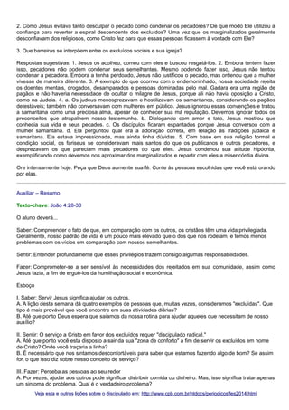 2. Como Jesus evitava tanto desculpar o pecado como condenar os pecadores? De que modo Ele utilizou a
confiança para reverter a espiral descendente dos excluídos? Uma vez que os marginalizados geralmente
desconfiavam dos religiosos, como Cristo fez para que essas pessoas ficassem à vontade com Ele?
3. Que barreiras se interpõem entre os excluídos sociais e sua igreja?
Respostas sugestivas: 1. Jesus os acolheu, comeu com eles e buscou resgatá-los. 2. Embora tentem fazer
isso, pecadores não podem condenar seus semelhantes. Mesmo podendo fazer isso, Jesus não tentou
condenar a pecadora. Embora a tenha perdoado, Jesus não justificou o pecado, mas ordenou que a mulher
vivesse de maneira diferente. 3. A exemplo do que ocorreu com o endemoninhado, nossa sociedade rejeita
os doentes mentais, drogados, desamparados e pessoas dominadas pelo mal. Gadara era uma região de
pagãos e não haveria necessidade de ocultar o milagre de Jesus, porque ali não havia oposição a Cristo,
como na Judeia. 4. a. Os judeus menosprezavam e hostilizavam os samaritanos, considerando-os pagãos
detestáveis; também não conversavam com mulheres em público. Jesus ignorou essas convenções e tratou
a samaritana como uma preciosa alma, apesar de conhecer sua má reputação. Devemos ignorar todos os
preconceitos que atrapalhem nosso testemunho. b. Dialogando com amor e tato, Jesus mostrou que
conhecia sua vida e seus pecados. c. Os discípulos ficaram espantados porque Jesus conversou com a
mulher samaritana. d. Ela perguntou qual era a adoração correta, em relação às tradições judaica e
samaritana. Ela estava impressionada, mas ainda tinha dúvidas. 5. Com base em sua religião formal e
condição social, os fariseus se consideravam mais santos do que os publicanos e outros pecadores, e
desprezavam os que pareciam mais pecadores do que eles. Jesus condenou sua atitude hipócrita,
exemplificando como devemos nos aproximar dos marginalizados e repartir com eles a misericórdia divina.
Ore intensamente hoje. Peça que Deus aumente sua fé. Conte às pessoas escolhidas que você está orando
por elas.
Auxiliar – Resumo
Texto-chave: João 4:28-30
O aluno deverá...
Saber: Compreender o fato de que, em comparação com os outros, os cristãos têm uma vida privilegiada.
Geralmente, nosso padrão de vida é um pouco mais elevado que o dos que nos rodeiam, e temos menos
problemas com os vícios em comparação com nossos semelhantes.
Sentir: Entender profundamente que esses privilégios trazem consigo algumas responsabilidades.
Fazer: Comprometer-se a ser sensível às necessidades dos rejeitados em sua comunidade, assim como
Jesus fazia, a fim de erguê-los da humilhação social e econômica.
Esboço
I. Saber: Servir Jesus significa ajudar os outros.
A. A lição desta semana dá quatro exemplos de pessoas que, muitas vezes, consideramos "excluídas". Que
tipo é mais provável que você encontre em suas atividades diárias?
B. Até que ponto Deus espera que saiamos da nossa rotina para ajudar aqueles que necessitam de nosso
auxílio?
II. Sentir: O serviço a Cristo em favor dos excluídos requer "discipulado radical."
A. Até que ponto você está disposto a sair da sua "zona de conforto" a fim de servir os excluídos em nome
de Cristo? Onde você traçaria a linha?
B. É necessário que nos sintamos desconfortáveis para saber que estamos fazendo algo de bom? Se assim
for, o que isso diz sobre nosso conceito de serviço?
III. Fazer: Perceba as pessoas ao seu redor
A. Por vezes, ajudar aos outros pode significar distribuir comida ou dinheiro. Mas, isso significa tratar apenas
um sintoma do problema. Qual é o verdadeiro problema?
Veja esta e outras lições sobre o discipulado em: http://www.cpb.com.br/htdocs/periodicos/les2014.html

 