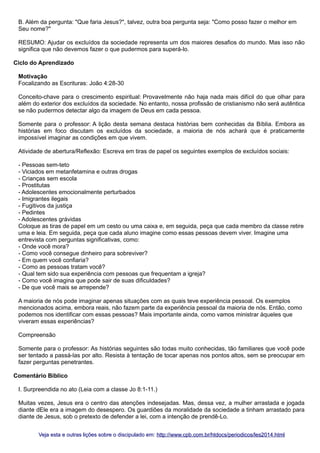 B. Além da pergunta: "Que faria Jesus?", talvez, outra boa pergunta seja: "Como posso fazer o melhor em
Seu nome?"
RESUMO: Ajudar os excluídos da sociedade representa um dos maiores desafios do mundo. Mas isso não
significa que não devemos fazer o que pudermos para superá-lo.
Ciclo do Aprendizado
Motivação
Focalizando as Escrituras: João 4:28-30
Conceito-chave para o crescimento espiritual: Provavelmente não haja nada mais difícil do que olhar para
além do exterior dos excluídos da sociedade. No entanto, nossa profissão de cristianismo não será autêntica
se não pudermos detectar algo da imagem de Deus em cada pessoa.
Somente para o professor: A lição desta semana destaca histórias bem conhecidas da Bíblia. Embora as
histórias em foco discutam os excluídos da sociedade, a maioria de nós achará que é praticamente
impossível imaginar as condições em que vivem.
Atividade de abertura/Reflexão: Escreva em tiras de papel os seguintes exemplos de excluídos sociais:
- Pessoas sem-teto
- Viciados em metanfetamina e outras drogas
- Crianças sem escola
- Prostitutas
- Adolescentes emocionalmente perturbados
- Imigrantes ilegais
- Fugitivos da justiça
- Pedintes
- Adolescentes grávidas
Coloque as tiras de papel em um cesto ou uma caixa e, em seguida, peça que cada membro da classe retire
uma e leia. Em seguida, peça que cada aluno imagine como essas pessoas devem viver. Imagine uma
entrevista com perguntas significativas, como:
- Onde você mora?
- Como você consegue dinheiro para sobreviver?
- Em quem você confiaria?
- Como as pessoas tratam você?
- Qual tem sido sua experiência com pessoas que frequentam a igreja?
- Como você imagina que pode sair de suas dificuldades?
- De que você mais se arrepende?
A maioria de nós pode imaginar apenas situações com as quais teve experiência pessoal. Os exemplos
mencionados acima, embora reais, não fazem parte da experiência pessoal da maioria de nós. Então, como
podemos nos identificar com essas pessoas? Mais importante ainda, como vamos ministrar àqueles que
viveram essas experiências?
Compreensão
Somente para o professor: As histórias seguintes são todas muito conhecidas, tão familiares que você pode
ser tentado a passá-las por alto. Resista à tentação de tocar apenas nos pontos altos, sem se preocupar em
fazer perguntas penetrantes.
Comentário Bíblico
I. Surpreendida no ato (Leia com a classe Jo 8:1-11.)
Muitas vezes, Jesus era o centro das atenções indesejadas. Mas, dessa vez, a mulher arrastada e jogada
diante dEle era a imagem do desespero. Os guardiões da moralidade da sociedade a tinham arrastado para
diante de Jesus, sob o pretexto de defender a lei, com a intenção de prendê-Lo.
Veja esta e outras lições sobre o discipulado em: http://www.cpb.com.br/htdocs/periodicos/les2014.html

 