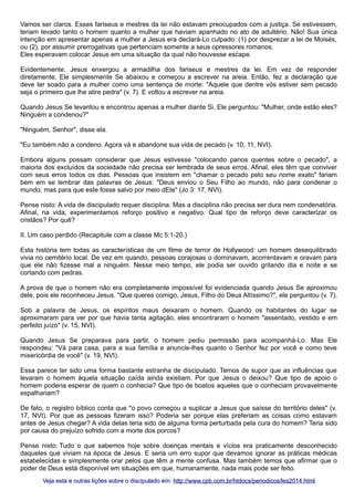 Vamos ser claros. Esses fariseus e mestres da lei não estavam preocupados com a justiça. Se estivessem,
teriam levado tanto o homem quanto a mulher que haviam apanhado no ato de adultério. Não! Sua única
intenção em apresentar apenas a mulher a Jesus era declará-Lo culpado: (1) por desprezar a lei de Moisés,
ou (2), por assumir prerrogativas que pertenciam somente a seus opressores romanos.
Eles esperavam colocar Jesus em uma situação da qual não houvesse escape.
Evidentemente, Jesus enxergou a armadilha dos fariseus e mestres da lei. Em vez de responder
diretamente, Ele simplesmente Se abaixou e começou a escrever na areia. Então, fez a declaração que
deve ter soado para a mulher como uma sentença de morte: "Aquele que dentre vós estiver sem pecado
seja o primeiro que lhe atire pedra" (v. 7). E voltou a escrever na areia.
Quando Jesus Se levantou e encontrou apenas a mulher diante Si, Ele perguntou: "Mulher, onde estão eles?
Ninguém a condenou?"
"Ninguém, Senhor", disse ela.
"Eu também não a condeno. Agora vá e abandone sua vida de pecado (v. 10, 11, NVI).
Embora alguns possam considerar que Jesus estivesse "colocando panos quentes sobre o pecado", a
maioria dos excluídos da sociedade não precisa ser lembrada de seus erros. Afinal, eles têm que conviver
com seus erros todos os dias. Pessoas que insistem em "chamar o pecado pelo seu nome exato" fariam
bem em se lembrar das palavras de Jesus: "Deus enviou o Seu Filho ao mundo, não para condenar o
mundo, mas para que este fosse salvo por meio dEle" (Jo 3: 17, NVI).
Pense nisto: A vida de discipulado requer disciplina. Mas a disciplina não precisa ser dura nem condenatória.
Afinal, na vida, experimentamos reforço positivo e negativo. Qual tipo de reforço deve caracterizar os
cristãos? Por quê?
II. Um caso perdido (Recapitule com a classe Mc 5:1-20.)
Esta história tem todas as características de um filme de terror de Hollywood: um homem desequilibrado
vivia no cemitério local. De vez em quando, pessoas corajosas o dominavam, acorrentavam e oravam para
que ele não fizesse mal a ninguém. Nesse meio tempo, ele podia ser ouvido gritando dia e noite e se
cortando com pedras.
A prova de que o homem não era completamente impossível foi evidenciada quando Jesus Se aproximou
dele, pois ele reconheceu Jesus. "Que queres comigo, Jesus, Filho do Deus Altíssimo?", ele perguntou (v. 7).
Sob a palavra de Jesus, os espíritos maus deixaram o homem. Quando os habitantes do lugar se
aproximaram para ver por que havia tanta agitação, eles encontraram o homem "assentado, vestido e em
perfeito juízo" (v. 15, NVI).
Quando Jesus Se preparava para partir, o homem pediu permissão para acompanhá-Lo. Mas Ele
respondeu: "Vá para casa, para a sua família e anuncie-lhes quanto o Senhor fez por você e como teve
misericórdia de você" (v. 19, NVI).
Essa parece ter sido uma forma bastante estranha de discipulado. Temos de supor que as influências que
levaram o homem àquela situação caída ainda existiam. Por que Jesus o deixou? Que tipo de apoio o
homem poderia esperar de quem o conhecia? Que tipo de boatos aqueles que o conheciam provavelmente
espalhariam?
De fato, o registro bíblico conta que "o povo começou a suplicar a Jesus que saísse do território deles" (v.
17, NVI). Por que as pessoas fizeram isso? Poderia ser porque elas preferiam as coisas como estavam
antes de Jesus chegar? A vida delas teria sido de alguma forma perturbada pela cura do homem? Teria sido
por causa do prejuízo sofrido com a morte dos porcos?
Pense nisto: Tudo o que sabemos hoje sobre doenças mentais e vícios era praticamente desconhecido
daqueles que viviam na época de Jesus. E seria um erro supor que devamos ignorar as práticas médicas
estabelecidas e simplesmente orar pelos que têm a mente confusa. Mas também temos que afirmar que o
poder de Deus está disponível em situações em que, humanamente, nada mais pode ser feito.
Veja esta e outras lições sobre o discipulado em: http://www.cpb.com.br/htdocs/periodicos/les2014.html

 