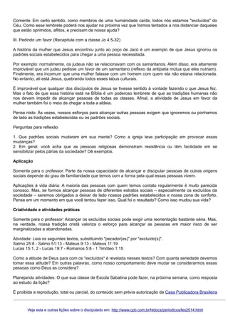Comente: Em certo sentido, como membros de uma humanidade caída, todos nós estamos "excluídos" do
Céu. Como esse lembrete poderá nos ajudar na próxima vez que formos tentados a nos distanciar daqueles
que estão oprimidos, aflitos, e precisam de nossa ajuda?
III. Pedindo um favor (Recapitule com a classe Jo 4:5-32)
A história da mulher que Jesus encontrou junto ao poço de Jacó é um exemplo de que Jesus ignorou os
padrões sociais estabelecidos para chegar a uma pessoa necessitada.
Por exemplo: normalmente, os judeus não se relacionavam com os samaritanos. Além disso, era altamente
improvável que um judeu pedisse um favor de um samaritano (reflexo da antipatia mútua que eles nutriam).
Finalmente, era incomum que uma mulher falasse com um homem com quem ela não estava relacionada.
No entanto, ali está Jesus, quebrando todos esses tabus culturais.
É improvável que qualquer dos discípulos de Jesus se tivesse sentido à vontade fazendo o que Jesus fez.
Mas o fato de que essa história está na Bíblia é um poderoso lembrete de que as tradições humanas não
nos devem impedir de alcançar pessoas de todas as classes. Afinal, a atividade de Jesus em favor da
mulher também foi o meio de chegar a toda a aldeia.
Pense nisto: Às vezes, nossos esforços para alcançar outras pessoas exigem que ignoremos ou ponhamos
de lado as tradições estabelecidas ou os padrões sociais.
Perguntas para reflexão
1. Que padrões sociais mudaram em sua mente? Como a igreja teve participação em provocar essas
mudanças?
2. Em geral, você acha que as pessoas religiosas demonstram resistência ou têm facilidade em se
sensibilizar pelos párias da sociedade? Dê exemplos.
Aplicação
Somente para o professor: Parte da nossa capacidade de alcançar e discipular pessoas de outras origens
sociais depende do grau de familiaridade que temos com a forma pela qual essas pessoas vivem.
Aplicações à vida diária: A maioria das pessoas com quem temos contato regularmente é muito parecida
conosco. Mas, se formos alcançar pessoas de diferentes estratos sociais – especialmente os excluídos da
sociedade – seremos obrigados a deixar de lado nossos padrões estabelecidos e nossa zona de conforto.
Pense em um momento em que você tentou fazer isso. Qual foi o resultado? Como isso mudou sua vida?
Criatividade e atividades práticas
Somente para o professor: Alcançar os excluídos sociais pode exigir uma reorientação bastante séria. Mas,
na verdade, nossa tradição cristã valoriza o esforço para alcançar as pessoas em maior risco de ser
marginalizadas e abandonadas.
Atividade: Leia os seguintes textos, substituindo "pecador(es)" por "excluído(s)".
Salmo 25:8 - Salmo 51:13 - Mateus 9:13 - Mateus 11:19
Lucas 15:1, 2 - Lucas 19:7 - Romanos 5:8 - 1 Timóteo 1:15
Como a atitude de Deus para com os "excluídos" é revelada nesses textos? Com quanta seriedade devemos
tomar essa atitude? Em outras palavras, como nosso comportamento deve mudar se considerarmos essas
pessoas como Deus as considera?
Planejando atividades: O que sua classe de Escola Sabatina pode fazer, na próxima semana, como resposta
ao estudo da lição?
É proibida a reprodução, total ou parcial, do conteúdo sem prévia autorização da Casa Publicadora Brasileira

Veja esta e outras lições sobre o discipulado em: http://www.cpb.com.br/htdocs/periodicos/les2014.html

 
