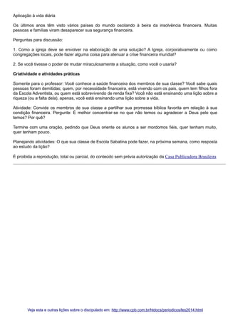 Aplicação à vida diária
Os últimos anos têm visto vários países do mundo oscilando à beira da insolvência financeira. Muitas
pessoas e famílias viram desaparecer sua segurança financeira.
Perguntas para discussão:
1. Como a igreja deve se envolver na elaboração de uma solução? A Igreja, corporativamente ou como
congregações locais, pode fazer alguma coisa para atenuar a crise financeira mundial?
2. Se você tivesse o poder de mudar miraculosamente a situação, como você o usaria?
Criatividade e atividades práticas
Somente para o professor: Você conhece a saúde financeira dos membros de sua classe? Você sabe quais
pessoas foram demitidas; quem, por necessidade financeira, está vivendo com os pais, quem tem filhos fora
da Escola Adventista, ou quem está sobrevivendo de renda fixa? Você não está ensinando uma lição sobre a
riqueza (ou a falta dela), apenas, você está ensinando uma lição sobre a vida.
Atividade: Convide os membros de sua classe a partilhar sua promessa bíblica favorita em relação à sua
condição financeira. Pergunte: É melhor concentrar-se no que não temos ou agradecer a Deus pelo que
temos? Por quê?
Termine com uma oração, pedindo que Deus oriente os alunos a ser mordomos fiéis, quer tenham muito,
quer tenham pouco.
Planejando atividades: O que sua classe de Escola Sabatina pode fazer, na próxima semana, como resposta
ao estudo da lição?
É proibida a reprodução, total ou parcial, do conteúdo sem prévia autorização da Casa Publicadora Brasileira

Veja esta e outras lições sobre o discipulado em: http://www.cpb.com.br/htdocs/periodicos/les2014.html

 