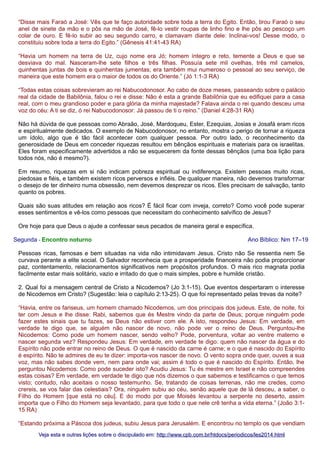 “Disse mais Faraó a José: Vês que te faço autoridade sobre toda a terra do Egito. Então, tirou Faraó o seu
anel de sinete da mão e o pôs na mão de José, fê-lo vestir roupas de linho fino e lhe pôs ao pescoço um
colar de ouro. E fê-lo subir ao seu segundo carro, e clamavam diante dele: Inclinai-vos! Desse modo, o
constituiu sobre toda a terra do Egito.” (Gênesis 41:41-43 RA)
“Havia um homem na terra de Uz, cujo nome era Jó; homem íntegro e reto, temente a Deus e que se
desviava do mal. Nasceram-lhe sete filhos e três filhas. Possuía sete mil ovelhas, três mil camelos,
quinhentas juntas de bois e quinhentas jumentas; era também mui numeroso o pessoal ao seu serviço, de
maneira que este homem era o maior de todos os do Oriente.” (Jó 1:1-3 RA)
“Todas estas coisas sobrevieram ao rei Nabucodonosor. Ao cabo de doze meses, passeando sobre o palácio
real da cidade de Babilônia, falou o rei e disse: Não é esta a grande Babilônia que eu edifiquei para a casa
real, com o meu grandioso poder e para glória da minha majestade? Falava ainda o rei quando desceu uma
voz do céu: A ti se diz, ó rei Nabucodonosor: Já passou de ti o reino.” (Daniel 4:28-31 RA)
Não há dúvida de que pessoas como Abraão, José, Mardoqueu, Ester, Ezequias, Josias e Josafá eram ricos
e espiritualmente dedicados. O exemplo de Nabucodonosor, no entanto, mostra o perigo de tornar a riqueza
um ídolo, algo que é tão fácil acontecer com qualquer pessoa. Por outro lado, o reconhecimento da
generosidade de Deus em conceder riquezas resultou em bênçãos espirituais e materiais para os israelitas.
Eles foram especificamente advertidos a não se esquecerem da fonte dessas bênçãos (uma boa lição para
todos nós, não é mesmo?).
Em resumo, riquezas em si não indicam pobreza espiritual ou indiferença. Existem pessoas muito ricas,
piedosas e fiéis, e também existem ricos perversos e infiéis. De qualquer maneira, não devemos transformar
o desejo de ter dinheiro numa obsessão, nem devemos desprezar os ricos. Eles precisam de salvação, tanto
quanto os pobres.
Quais são suas atitudes em relação aos ricos? É fácil ficar com inveja, correto? Como você pode superar
esses sentimentos e vê-los como pessoas que necessitam do conhecimento salvífico de Jesus?
Ore hoje para que Deus o ajude a confessar seus pecados de maneira geral e específica.
Segunda - Encontro noturno

Ano Bíblico: Nm 17–19

Pessoas ricas, famosas e bem situadas na vida não intimidavam Jesus. Cristo não Se ressentia nem Se
curvava perante a elite social. O Salvador reconhecia que a prosperidade financeira não podia proporcionar
paz, contentamento, relacionamentos significativos nem propósitos profundos. O mais rico magnata podia
facilmente estar mais solitário, vazio e irritado do que o mais simples, pobre e humilde cristão.
2. Qual foi a mensagem central de Cristo a Nicodemos? (Jo 3:1-15). Que eventos despertaram o interesse
de Nicodemos em Cristo? (Sugestão: leia o capítulo 2:13-25). O que foi representado pelas trevas da noite?
“Havia, entre os fariseus, um homem chamado Nicodemos, um dos principais dos judeus. Este, de noite, foi
ter com Jesus e lhe disse: Rabi, sabemos que és Mestre vindo da parte de Deus; porque ninguém pode
fazer estes sinais que tu fazes, se Deus não estiver com ele. A isto, respondeu Jesus: Em verdade, em
verdade te digo que, se alguém não nascer de novo, não pode ver o reino de Deus. Perguntou-lhe
Nicodemos: Como pode um homem nascer, sendo velho? Pode, porventura, voltar ao ventre materno e
nascer segunda vez? Respondeu Jesus: Em verdade, em verdade te digo: quem não nascer da água e do
Espírito não pode entrar no reino de Deus. O que é nascido da carne é carne; e o que é nascido do Espírito
é espírito. Não te admires de eu te dizer: importa-vos nascer de novo. O vento sopra onde quer, ouves a sua
voz, mas não sabes donde vem, nem para onde vai; assim é todo o que é nascido do Espírito. Então, lhe
perguntou Nicodemos: Como pode suceder isto? Acudiu Jesus: Tu és mestre em Israel e não compreendes
estas coisas? Em verdade, em verdade te digo que nós dizemos o que sabemos e testificamos o que temos
visto; contudo, não aceitais o nosso testemunho. Se, tratando de coisas terrenas, não me credes, como
crereis, se vos falar das celestiais? Ora, ninguém subiu ao céu, senão aquele que de lá desceu, a saber, o
Filho do Homem [que está no céu]. E do modo por que Moisés levantou a serpente no deserto, assim
importa que o Filho do Homem seja levantado, para que todo o que nele crê tenha a vida eterna.” (João 3:115 RA)
“Estando próxima a Páscoa dos judeus, subiu Jesus para Jerusalém. E encontrou no templo os que vendiam
Veja esta e outras lições sobre o discipulado em: http://www.cpb.com.br/htdocs/periodicos/les2014.html

 