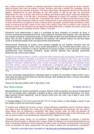 bois, ovelhas e pombas e também os cambistas assentados; tendo feito um azorrague de cordas, expulsou
todos do templo, bem como as ovelhas e os bois, derramou pelo chão o dinheiro dos cambistas, virou as
mesas e disse aos que vendiam as pombas: Tirai daqui estas coisas; não façais da casa de meu Pai casa de
negócio. Lembraram-se os seus discípulos de que está escrito: O zelo da tua casa me consumirá.
Perguntaram-lhe, pois, os judeus: Que sinal nos mostras, para fazeres estas coisas? Jesus lhes respondeu:
Destruí este santuário, e em três dias o reconstruirei. Replicaram os judeus: Em quarenta e seis anos foi
edificado este santuário, e tu, em três dias, o levantarás? Ele, porém, se referia ao santuário do seu corpo.
Quando, pois, Jesus ressuscitou dentre os mortos, lembraram-se os seus discípulos de que ele dissera isto;
e creram na Escritura e na palavra de Jesus. Estando ele em Jerusalém, durante a Festa da Páscoa, muitos,
vendo os sinais que ele fazia, creram no seu nome; mas o próprio Jesus não se confiava a eles, porque os
conhecia a todos. E não precisava de que alguém lhe desse testemunho a respeito do homem, porque ele
mesmo sabia o que era a natureza humana.” (João 2:13-25 RA)
Nicodemos havia testemunhado o poder e a autoridade de Deus revelados no ministério de Jesus, e
procurou se encontrar secretamente com Ele. Jesus poderia ter recusado essa proposta, mas, não querendo
que ninguém perecesse, prontamente aceitou a oportunidade de fazer com que Nicodemos desse mais um
passo rumo ao reino. A pobreza de Nicodemos era espiritual, não material. Embora rico dos bens deste
mundo e de elevada posição social, ele estava faminto espiritualmente.
Instintivamente, Nicodemos se revoltou contra qualquer sugestão de que israelitas instruídos como ele
necessitassem de conversão. Porém, Jesus insistiu apresentando a ele a escolha eterna entre o juízo e a
salvação. Temendo a denúncia e o ridículo, Nicodemos se recusou a aceitar o convite de Cristo. A entrevista
aparentemente havia fracassado. Entretanto, aquela semente espiritual ficou plantada, germinando
lentamente sob o solo de seu coração.
"Depois da ascensão do Senhor, quando os discípulos foram dispersos pela perseguição, Nicodemos tomou
ousadamente a dianteira. Empregou sua fortuna na manutenção da igreja em seu início, que os judeus
haviam esperado fosse extirpada com a morte de Cristo. No tempo de perigo aquele que haviam sido tão
cauteloso e duvidoso, mostrou-se firme como a rocha, animando a fé dos discípulos, e fornecendo meios
para levar avante a obra do evangelho. Foi desdenhado e perseguido pelos que lhe haviam tributado
reverência em outros tempos. Tornou-se pobre em bens deste mundo; todavia, não vacilou na fé que tivera
seu início naquela conferência noturna com Jesus" (Ellen G. White, O Desejado de Todas as Nações, p.
177).
Os ricos convertidos desempenharam importante papel no sustento do movimento cristão primitivo, mas a
maior parte das dádivas foram feitas com sacrifício pessoal. Você acredita que Deus o chamou para dedicar
seus recursos à Sua obra?
Vamos orar hoje pela unidade cristã. É algo bíblico e real!
Terça - Ricos e infames

Ano Bíblico: Nm 20, 21

Respeitabilidade nem sempre acompanha a riqueza. Embora muitos conquistem sua riqueza honestamente
por meio de trabalho árduo, dedicação e bênçãos de Deus, outros são totalmente desonestos. Pior ainda,
alguns ganham dinheiro legalmente, mas de maneira imoral, pois nem tudo o que é legal é moral, como
todos bem sabemos.
3. Compare Mateus 9:10-13 com Lucas 5:27-32; 19:1-10. O que motivou a crítica dirigida a Jesus? O que
Sua reação à crítica nos ensina sobre a graça?
“E sucedeu que, estando ele em casa, à mesa, muitos publicanos e pecadores vieram e tomaram lugares
com Jesus e seus discípulos. Ora, vendo isto, os fariseus perguntavam aos discípulos: Por que come o
vosso Mestre com os publicanos e pecadores? Mas Jesus, ouvindo, disse: Os sãos não precisam de
médico, e sim os doentes. Ide, porém, e aprendei o que significa: Misericórdia quero e não holocaustos; pois
não vim chamar justos, e sim pecadores [ao arrependimento].” (Mateus 9:10-13 RA)
“Passadas estas coisas, saindo, viu um publicano, chamado Levi, assentado na coletoria, e disse-lhe:
Segue-me! Ele se levantou e, deixando tudo, o seguiu. Então, lhe ofereceu Levi um grande banquete em sua
casa; e numerosos publicanos e outros estavam com eles à mesa. Os fariseus e seus escribas murmuravam
contra os discípulos de Jesus, perguntando: Por que comeis e bebeis com os publicanos e pecadores?
Veja esta e outras lições sobre o discipulado em: http://www.cpb.com.br/htdocs/periodicos/les2014.html

 