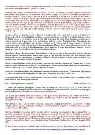 Respondeu-lhes Jesus: Os sãos não precisam de médico, e sim os doentes. Não vim chamar justos, e sim
pecadores, ao arrependimento.” (Lucas 5:27-32 RA)
“Entrando em Jericó, atravessava Jesus a cidade. Eis que um homem, chamado Zaqueu, maioral dos
publicanos e rico, procurava ver quem era Jesus, mas não podia, por causa da multidão, por ser ele de
pequena estatura. Então, correndo adiante, subiu a um sicômoro a fim de vê-lo, porque por ali havia de
passar. Quando Jesus chegou àquele lugar, olhando para cima, disse-lhe: Zaqueu, desce depressa, pois me
convém ficar hoje em tua casa. Ele desceu a toda a pressa e o recebeu com alegria. Todos os que viram isto
murmuravam, dizendo que ele se hospedara com homem pecador. Entrementes, Zaqueu se levantou e
disse ao Senhor: Senhor, resolvo dar aos pobres a metade dos meus bens; e, se nalguma coisa tenho
defraudado alguém, restituo quatro vezes mais. Então, Jesus lhe disse: Hoje, houve salvação nesta casa,
pois que também este é filho de Abraão. Porque o Filho do Homem veio buscar e salvar o perdido.” (Lucas
19:1-10 RA)
Jericó, a cidade de Zaqueu, havia se tornado um importante centro comercial e abrigava o palácio de
Herodes. Devido à sua localização geográfica, possuía um posto de cobrança de impostos. Zaqueu poderia
ter ficado rico de modo legítimo, como o mais alto funcionário do posto fiscal da região. A narrativa, no
entanto, sugere que a ganância o levou a ultrapassar os limites legais. Zelosos patriotas desprezavam até
mesmo os honestos cobradores de impostos, vendo-os como instrumentos de seus opressores romanos,
mas desprezavam muito mais os desonestos como Zaqueu. Mateus (Levi) ocupou função semelhante em
Cafarnaum, sob o governo de Herodes Antipas. Tendo assumido o papel de agentes do governo romano,
eles eram vistos como traidores, ou pior, como traidores ladrões.
No entanto, Cristo não Se intimidou. Desafiando as restrições sociais, jantou com eles, atraindo intensas
críticas da parte dos sacerdotes e das pessoas comuns. Pela interação de Jesus com eles, esses homens
desprezados foram ganhos para o evangelho. Mateus não só se tornou um dos doze discípulos, mas
também autor de um livro do Novo Testamento!
Devemos ser cuidadosos quanto ao julgamento espiritual que fazemos das pessoas. Embora nem todos os
pecados sejam de igual magnitude e as consequências sociais sejam diferentes, todos somos iguais perante
Deus no sentido de que todos precisamos da justiça de Cristo.
Pense em algum personagem bem conhecido, mas desprezado em sua cultura. Como seria se você tivesse
a chance de testemunhar a essa pessoa? Você teria coragem de fazer isso? O que diria?
Comprometa-se a orar hoje por um exame de consciência! Deus pode ajudá-lo a vencer. O poder da cruz
pode arrancar todo o mal do seu coração.
Quarta - Mensagem folheada a ouro

Ano Bíblico: Nm 22–24

4. Analise as seguintes passagens: Marcos 4:18, 19; Lucas 1:51-53; 6:22-25; 12:16-21; 16:13. Qual é o
conselho prático desses versos? Quais são as advertências neles encontradas? Como essas passagens
podem ser utilizadas na missão de fazer discípulos entre os ricos?
“Os outros, os semeados entre os espinhos, são os que ouvem a palavra, mas os cuidados do mundo, a
fascinação da riqueza e as demais ambições, concorrendo, sufocam a palavra, ficando ela infrutífera.”
(Marcos 4:18-19 RA)
“Agiu com o seu braço valorosamente; dispersou os que, no coração, alimentavam pensamentos soberbos.
Derribou do seu trono os poderosos e exaltou os humildes. Encheu de bens os famintos e despediu vazios
os ricos.” (Lucas 1:51-53 RA)
“Bem-aventurados sois quando os homens vos odiarem e quando vos expulsarem da sua companhia, vos
injuriarem e rejeitarem o vosso nome como indigno, por causa do Filho do Homem. Regozijai-vos naquele
dia e exultai, porque grande é o vosso galardão no céu; pois dessa forma procederam seus pais com os
profetas. Mas ai de vós, os ricos! Porque tendes a vossa consolação. Ai de vós, os que estais agora fartos!
Porque vireis a ter fome. Ai de vós, os que agora rides! Porque haveis de lamentar e chorar.” (Lucas 6:22-25
RA)
“E lhes proferiu ainda uma parábola, dizendo: O campo de um homem rico produziu com abundância. E
Veja esta e outras lições sobre o discipulado em: http://www.cpb.com.br/htdocs/periodicos/les2014.html

 